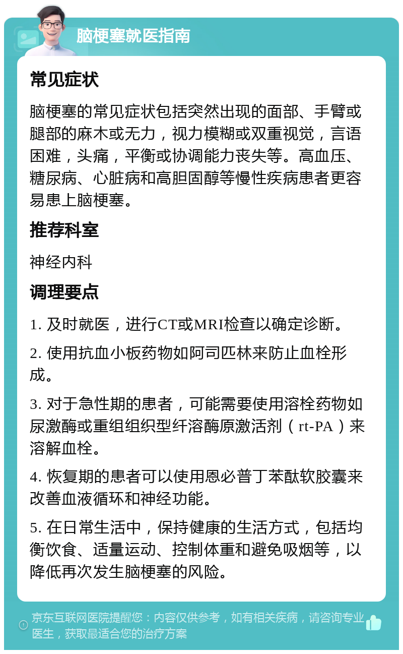 脑梗塞就医指南 常见症状 脑梗塞的常见症状包括突然出现的面部、手臂或腿部的麻木或无力，视力模糊或双重视觉，言语困难，头痛，平衡或协调能力丧失等。高血压、糖尿病、心脏病和高胆固醇等慢性疾病患者更容易患上脑梗塞。 推荐科室 神经内科 调理要点 1. 及时就医，进行CT或MRI检查以确定诊断。 2. 使用抗血小板药物如阿司匹林来防止血栓形成。 3. 对于急性期的患者，可能需要使用溶栓药物如尿激酶或重组组织型纤溶酶原激活剂（rt-PA）来溶解血栓。 4. 恢复期的患者可以使用恩必普丁苯酞软胶囊来改善血液循环和神经功能。 5. 在日常生活中，保持健康的生活方式，包括均衡饮食、适量运动、控制体重和避免吸烟等，以降低再次发生脑梗塞的风险。