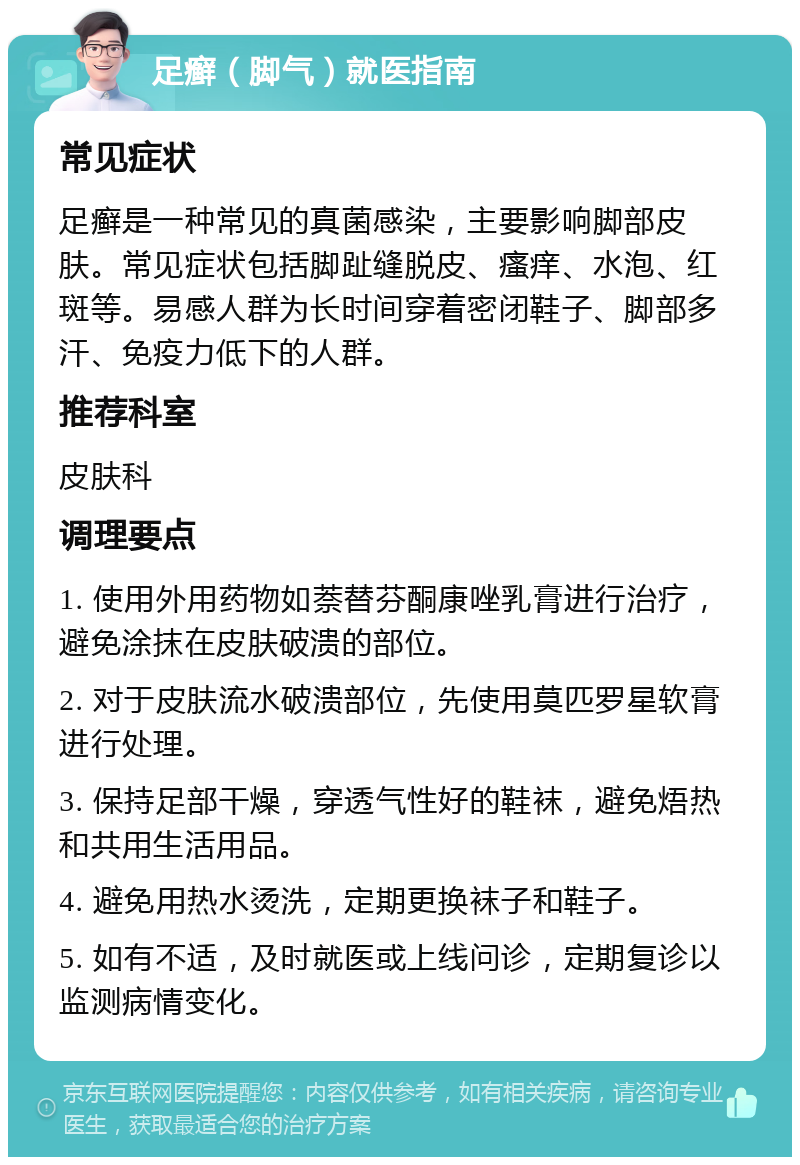 足癣（脚气）就医指南 常见症状 足癣是一种常见的真菌感染，主要影响脚部皮肤。常见症状包括脚趾缝脱皮、瘙痒、水泡、红斑等。易感人群为长时间穿着密闭鞋子、脚部多汗、免疫力低下的人群。 推荐科室 皮肤科 调理要点 1. 使用外用药物如萘替芬酮康唑乳膏进行治疗，避免涂抹在皮肤破溃的部位。 2. 对于皮肤流水破溃部位，先使用莫匹罗星软膏进行处理。 3. 保持足部干燥，穿透气性好的鞋袜，避免焐热和共用生活用品。 4. 避免用热水烫洗，定期更换袜子和鞋子。 5. 如有不适，及时就医或上线问诊，定期复诊以监测病情变化。