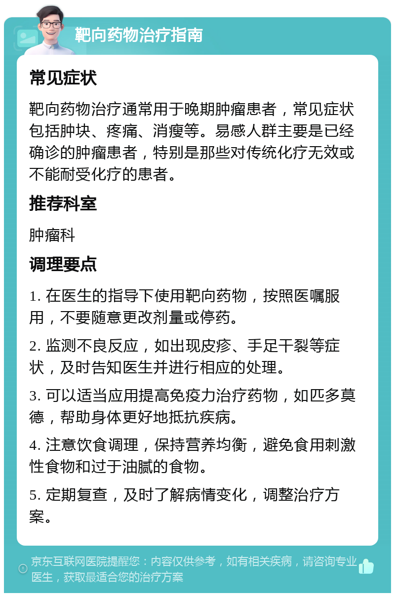 靶向药物治疗指南 常见症状 靶向药物治疗通常用于晚期肿瘤患者，常见症状包括肿块、疼痛、消瘦等。易感人群主要是已经确诊的肿瘤患者，特别是那些对传统化疗无效或不能耐受化疗的患者。 推荐科室 肿瘤科 调理要点 1. 在医生的指导下使用靶向药物，按照医嘱服用，不要随意更改剂量或停药。 2. 监测不良反应，如出现皮疹、手足干裂等症状，及时告知医生并进行相应的处理。 3. 可以适当应用提高免疫力治疗药物，如匹多莫德，帮助身体更好地抵抗疾病。 4. 注意饮食调理，保持营养均衡，避免食用刺激性食物和过于油腻的食物。 5. 定期复查，及时了解病情变化，调整治疗方案。