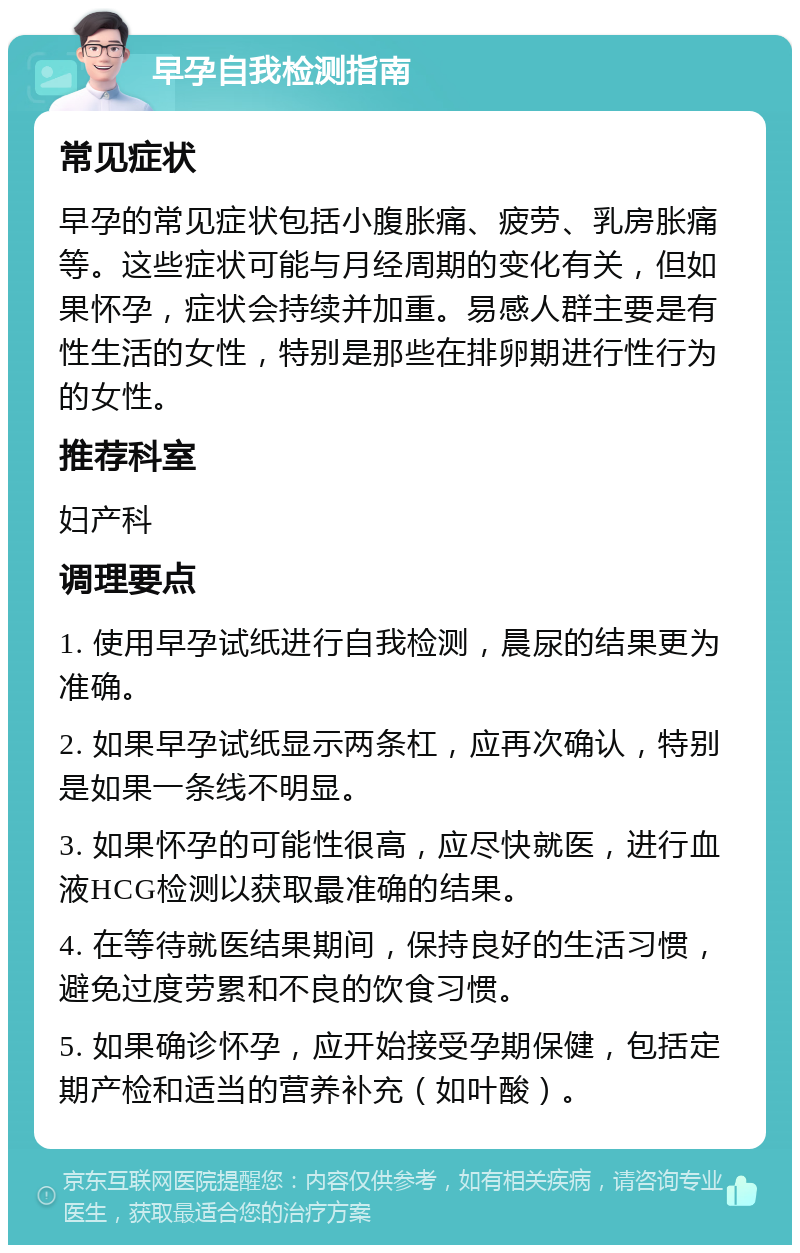 早孕自我检测指南 常见症状 早孕的常见症状包括小腹胀痛、疲劳、乳房胀痛等。这些症状可能与月经周期的变化有关，但如果怀孕，症状会持续并加重。易感人群主要是有性生活的女性，特别是那些在排卵期进行性行为的女性。 推荐科室 妇产科 调理要点 1. 使用早孕试纸进行自我检测，晨尿的结果更为准确。 2. 如果早孕试纸显示两条杠，应再次确认，特别是如果一条线不明显。 3. 如果怀孕的可能性很高，应尽快就医，进行血液HCG检测以获取最准确的结果。 4. 在等待就医结果期间，保持良好的生活习惯，避免过度劳累和不良的饮食习惯。 5. 如果确诊怀孕，应开始接受孕期保健，包括定期产检和适当的营养补充（如叶酸）。