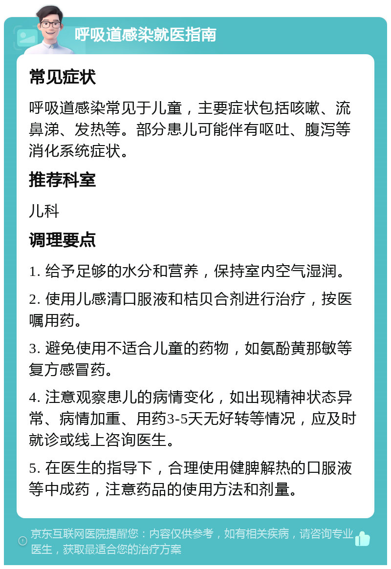 呼吸道感染就医指南 常见症状 呼吸道感染常见于儿童，主要症状包括咳嗽、流鼻涕、发热等。部分患儿可能伴有呕吐、腹泻等消化系统症状。 推荐科室 儿科 调理要点 1. 给予足够的水分和营养，保持室内空气湿润。 2. 使用儿感清口服液和桔贝合剂进行治疗，按医嘱用药。 3. 避免使用不适合儿童的药物，如氨酚黄那敏等复方感冒药。 4. 注意观察患儿的病情变化，如出现精神状态异常、病情加重、用药3-5天无好转等情况，应及时就诊或线上咨询医生。 5. 在医生的指导下，合理使用健脾解热的口服液等中成药，注意药品的使用方法和剂量。