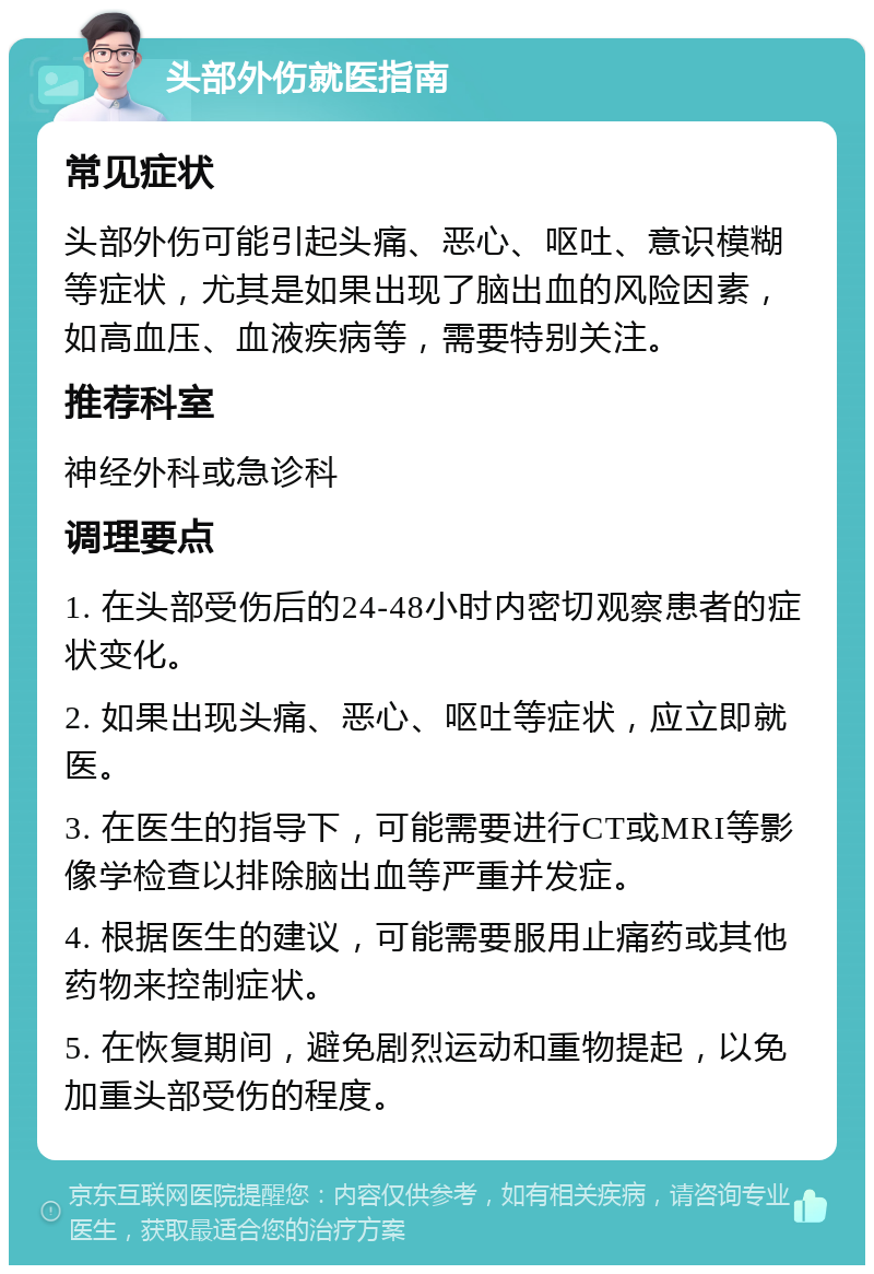 头部外伤就医指南 常见症状 头部外伤可能引起头痛、恶心、呕吐、意识模糊等症状，尤其是如果出现了脑出血的风险因素，如高血压、血液疾病等，需要特别关注。 推荐科室 神经外科或急诊科 调理要点 1. 在头部受伤后的24-48小时内密切观察患者的症状变化。 2. 如果出现头痛、恶心、呕吐等症状，应立即就医。 3. 在医生的指导下，可能需要进行CT或MRI等影像学检查以排除脑出血等严重并发症。 4. 根据医生的建议，可能需要服用止痛药或其他药物来控制症状。 5. 在恢复期间，避免剧烈运动和重物提起，以免加重头部受伤的程度。