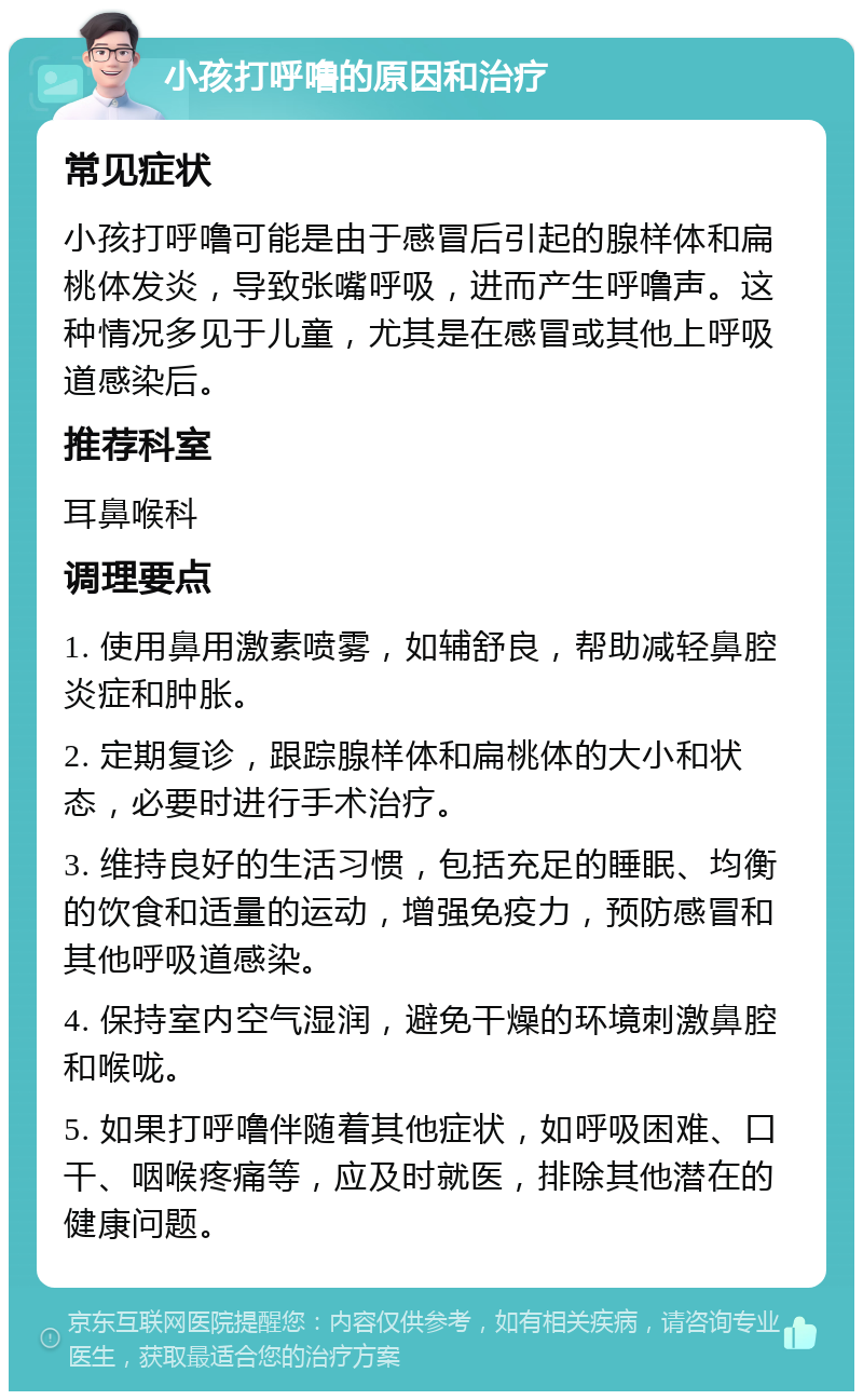 小孩打呼噜的原因和治疗 常见症状 小孩打呼噜可能是由于感冒后引起的腺样体和扁桃体发炎，导致张嘴呼吸，进而产生呼噜声。这种情况多见于儿童，尤其是在感冒或其他上呼吸道感染后。 推荐科室 耳鼻喉科 调理要点 1. 使用鼻用激素喷雾，如辅舒良，帮助减轻鼻腔炎症和肿胀。 2. 定期复诊，跟踪腺样体和扁桃体的大小和状态，必要时进行手术治疗。 3. 维持良好的生活习惯，包括充足的睡眠、均衡的饮食和适量的运动，增强免疫力，预防感冒和其他呼吸道感染。 4. 保持室内空气湿润，避免干燥的环境刺激鼻腔和喉咙。 5. 如果打呼噜伴随着其他症状，如呼吸困难、口干、咽喉疼痛等，应及时就医，排除其他潜在的健康问题。