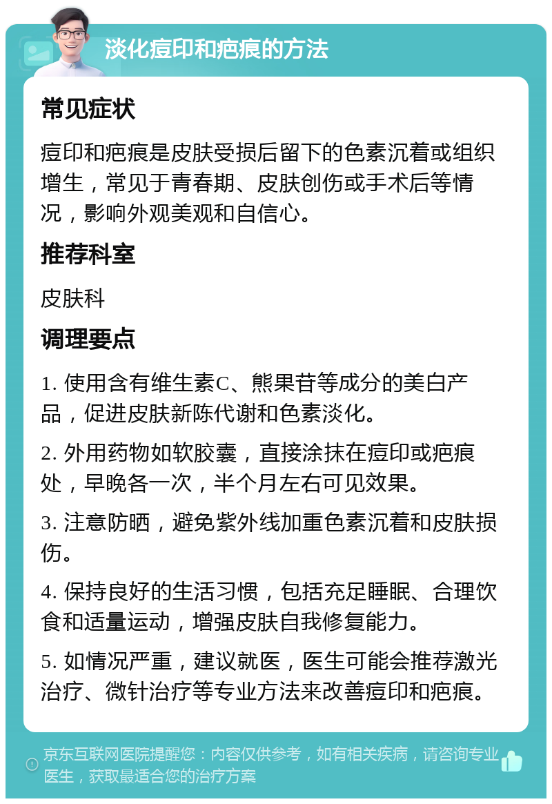 淡化痘印和疤痕的方法 常见症状 痘印和疤痕是皮肤受损后留下的色素沉着或组织增生，常见于青春期、皮肤创伤或手术后等情况，影响外观美观和自信心。 推荐科室 皮肤科 调理要点 1. 使用含有维生素C、熊果苷等成分的美白产品，促进皮肤新陈代谢和色素淡化。 2. 外用药物如软胶囊，直接涂抹在痘印或疤痕处，早晚各一次，半个月左右可见效果。 3. 注意防晒，避免紫外线加重色素沉着和皮肤损伤。 4. 保持良好的生活习惯，包括充足睡眠、合理饮食和适量运动，增强皮肤自我修复能力。 5. 如情况严重，建议就医，医生可能会推荐激光治疗、微针治疗等专业方法来改善痘印和疤痕。