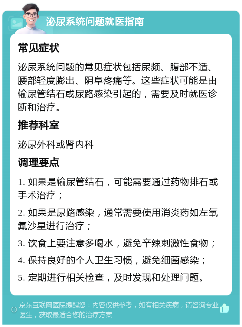 泌尿系统问题就医指南 常见症状 泌尿系统问题的常见症状包括尿频、腹部不适、腰部轻度膨出、阴阜疼痛等。这些症状可能是由输尿管结石或尿路感染引起的，需要及时就医诊断和治疗。 推荐科室 泌尿外科或肾内科 调理要点 1. 如果是输尿管结石，可能需要通过药物排石或手术治疗； 2. 如果是尿路感染，通常需要使用消炎药如左氧氟沙星进行治疗； 3. 饮食上要注意多喝水，避免辛辣刺激性食物； 4. 保持良好的个人卫生习惯，避免细菌感染； 5. 定期进行相关检查，及时发现和处理问题。