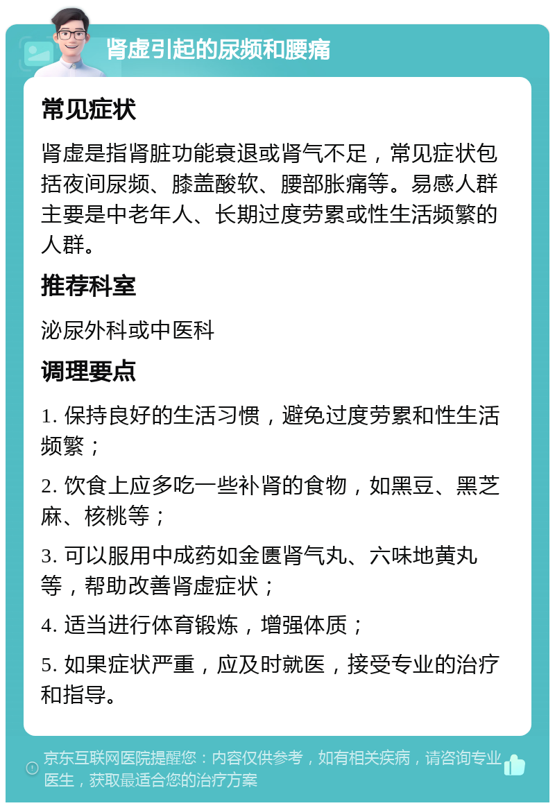 肾虚引起的尿频和腰痛 常见症状 肾虚是指肾脏功能衰退或肾气不足，常见症状包括夜间尿频、膝盖酸软、腰部胀痛等。易感人群主要是中老年人、长期过度劳累或性生活频繁的人群。 推荐科室 泌尿外科或中医科 调理要点 1. 保持良好的生活习惯，避免过度劳累和性生活频繁； 2. 饮食上应多吃一些补肾的食物，如黑豆、黑芝麻、核桃等； 3. 可以服用中成药如金匮肾气丸、六味地黄丸等，帮助改善肾虚症状； 4. 适当进行体育锻炼，增强体质； 5. 如果症状严重，应及时就医，接受专业的治疗和指导。