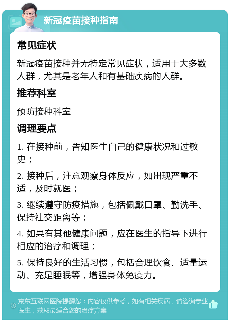 新冠疫苗接种指南 常见症状 新冠疫苗接种并无特定常见症状，适用于大多数人群，尤其是老年人和有基础疾病的人群。 推荐科室 预防接种科室 调理要点 1. 在接种前，告知医生自己的健康状况和过敏史； 2. 接种后，注意观察身体反应，如出现严重不适，及时就医； 3. 继续遵守防疫措施，包括佩戴口罩、勤洗手、保持社交距离等； 4. 如果有其他健康问题，应在医生的指导下进行相应的治疗和调理； 5. 保持良好的生活习惯，包括合理饮食、适量运动、充足睡眠等，增强身体免疫力。