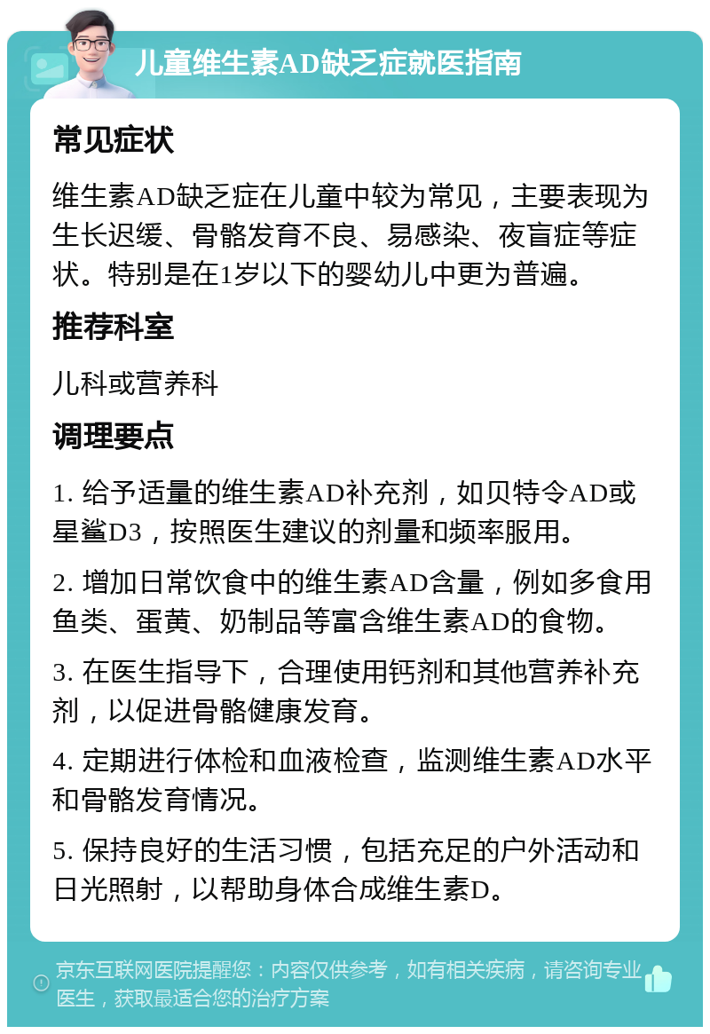 儿童维生素AD缺乏症就医指南 常见症状 维生素AD缺乏症在儿童中较为常见，主要表现为生长迟缓、骨骼发育不良、易感染、夜盲症等症状。特别是在1岁以下的婴幼儿中更为普遍。 推荐科室 儿科或营养科 调理要点 1. 给予适量的维生素AD补充剂，如贝特令AD或星鲨D3，按照医生建议的剂量和频率服用。 2. 增加日常饮食中的维生素AD含量，例如多食用鱼类、蛋黄、奶制品等富含维生素AD的食物。 3. 在医生指导下，合理使用钙剂和其他营养补充剂，以促进骨骼健康发育。 4. 定期进行体检和血液检查，监测维生素AD水平和骨骼发育情况。 5. 保持良好的生活习惯，包括充足的户外活动和日光照射，以帮助身体合成维生素D。