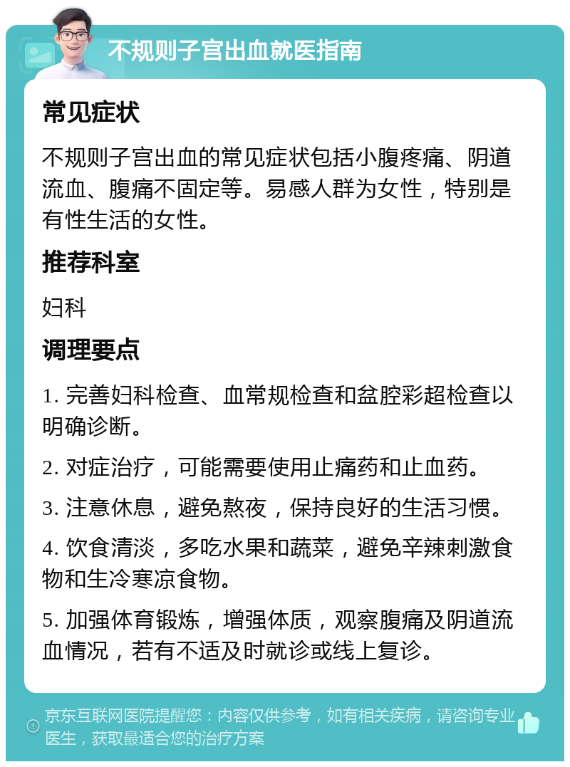 不规则子宫出血就医指南 常见症状 不规则子宫出血的常见症状包括小腹疼痛、阴道流血、腹痛不固定等。易感人群为女性，特别是有性生活的女性。 推荐科室 妇科 调理要点 1. 完善妇科检查、血常规检查和盆腔彩超检查以明确诊断。 2. 对症治疗，可能需要使用止痛药和止血药。 3. 注意休息，避免熬夜，保持良好的生活习惯。 4. 饮食清淡，多吃水果和蔬菜，避免辛辣刺激食物和生冷寒凉食物。 5. 加强体育锻炼，增强体质，观察腹痛及阴道流血情况，若有不适及时就诊或线上复诊。