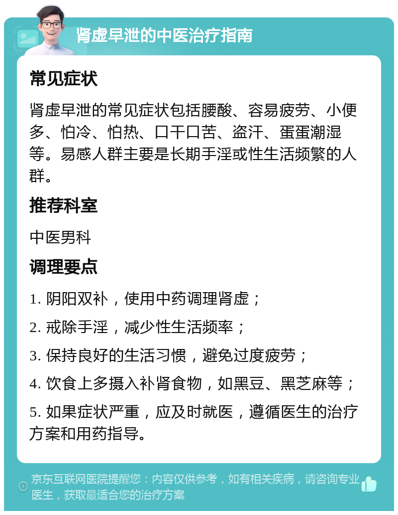 肾虚早泄的中医治疗指南 常见症状 肾虚早泄的常见症状包括腰酸、容易疲劳、小便多、怕冷、怕热、口干口苦、盗汗、蛋蛋潮湿等。易感人群主要是长期手淫或性生活频繁的人群。 推荐科室 中医男科 调理要点 1. 阴阳双补，使用中药调理肾虚； 2. 戒除手淫，减少性生活频率； 3. 保持良好的生活习惯，避免过度疲劳； 4. 饮食上多摄入补肾食物，如黑豆、黑芝麻等； 5. 如果症状严重，应及时就医，遵循医生的治疗方案和用药指导。