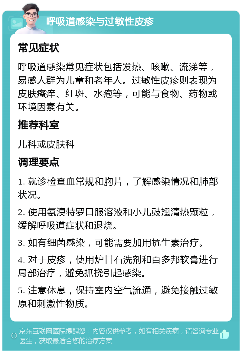 呼吸道感染与过敏性皮疹 常见症状 呼吸道感染常见症状包括发热、咳嗽、流涕等，易感人群为儿童和老年人。过敏性皮疹则表现为皮肤瘙痒、红斑、水疱等，可能与食物、药物或环境因素有关。 推荐科室 儿科或皮肤科 调理要点 1. 就诊检查血常规和胸片，了解感染情况和肺部状况。 2. 使用氨溴特罗口服溶液和小儿豉翘清热颗粒，缓解呼吸道症状和退烧。 3. 如有细菌感染，可能需要加用抗生素治疗。 4. 对于皮疹，使用炉甘石洗剂和百多邦软膏进行局部治疗，避免抓挠引起感染。 5. 注意休息，保持室内空气流通，避免接触过敏原和刺激性物质。