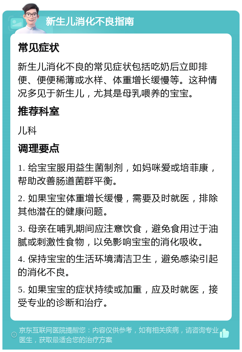 新生儿消化不良指南 常见症状 新生儿消化不良的常见症状包括吃奶后立即排便、便便稀薄或水样、体重增长缓慢等。这种情况多见于新生儿，尤其是母乳喂养的宝宝。 推荐科室 儿科 调理要点 1. 给宝宝服用益生菌制剂，如妈咪爱或培菲康，帮助改善肠道菌群平衡。 2. 如果宝宝体重增长缓慢，需要及时就医，排除其他潜在的健康问题。 3. 母亲在哺乳期间应注意饮食，避免食用过于油腻或刺激性食物，以免影响宝宝的消化吸收。 4. 保持宝宝的生活环境清洁卫生，避免感染引起的消化不良。 5. 如果宝宝的症状持续或加重，应及时就医，接受专业的诊断和治疗。