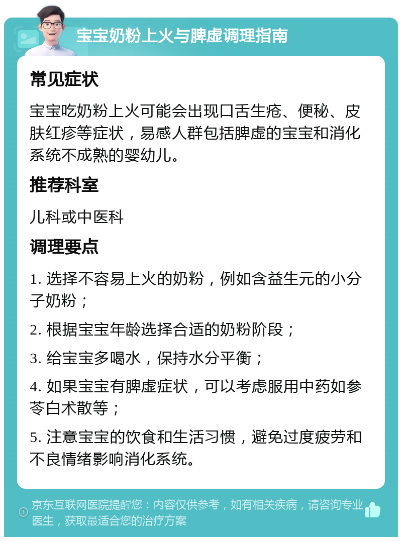 宝宝奶粉上火与脾虚调理指南 常见症状 宝宝吃奶粉上火可能会出现口舌生疮、便秘、皮肤红疹等症状，易感人群包括脾虚的宝宝和消化系统不成熟的婴幼儿。 推荐科室 儿科或中医科 调理要点 1. 选择不容易上火的奶粉，例如含益生元的小分子奶粉； 2. 根据宝宝年龄选择合适的奶粉阶段； 3. 给宝宝多喝水，保持水分平衡； 4. 如果宝宝有脾虚症状，可以考虑服用中药如参苓白术散等； 5. 注意宝宝的饮食和生活习惯，避免过度疲劳和不良情绪影响消化系统。