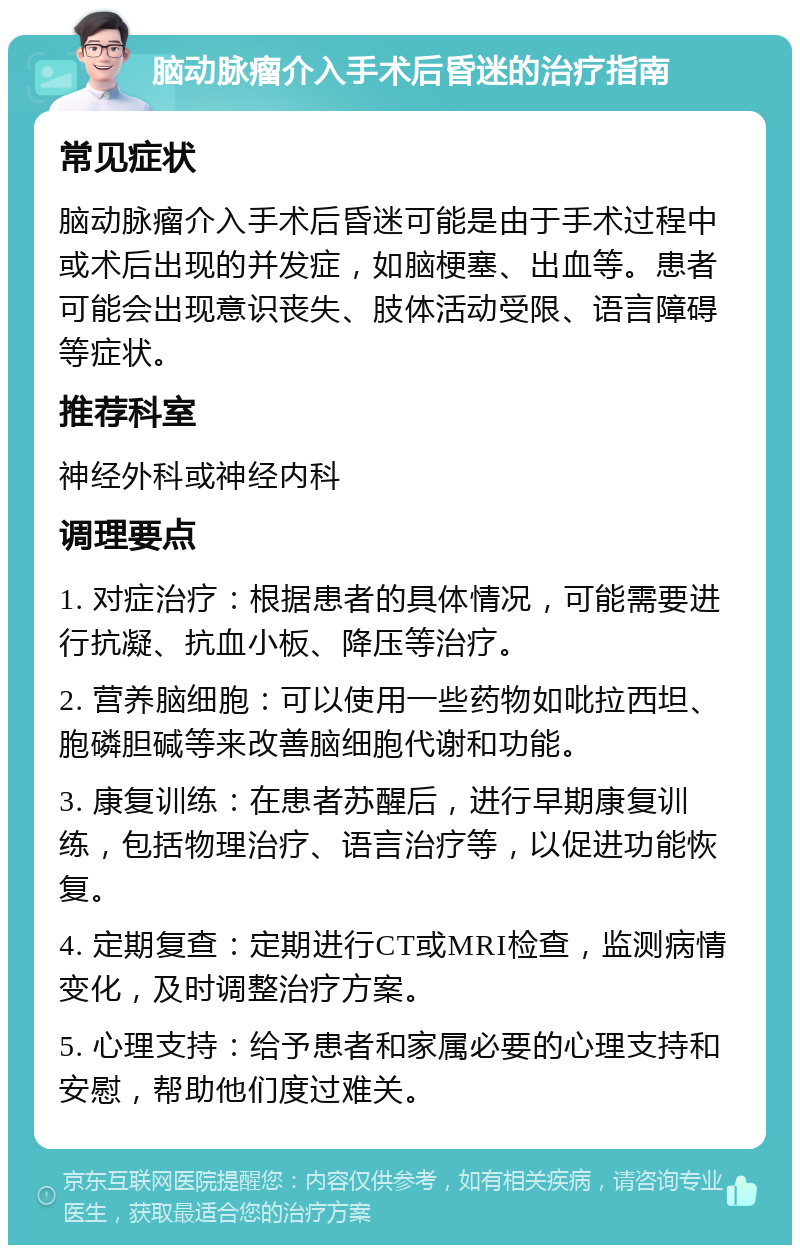 脑动脉瘤介入手术后昏迷的治疗指南 常见症状 脑动脉瘤介入手术后昏迷可能是由于手术过程中或术后出现的并发症，如脑梗塞、出血等。患者可能会出现意识丧失、肢体活动受限、语言障碍等症状。 推荐科室 神经外科或神经内科 调理要点 1. 对症治疗：根据患者的具体情况，可能需要进行抗凝、抗血小板、降压等治疗。 2. 营养脑细胞：可以使用一些药物如吡拉西坦、胞磷胆碱等来改善脑细胞代谢和功能。 3. 康复训练：在患者苏醒后，进行早期康复训练，包括物理治疗、语言治疗等，以促进功能恢复。 4. 定期复查：定期进行CT或MRI检查，监测病情变化，及时调整治疗方案。 5. 心理支持：给予患者和家属必要的心理支持和安慰，帮助他们度过难关。