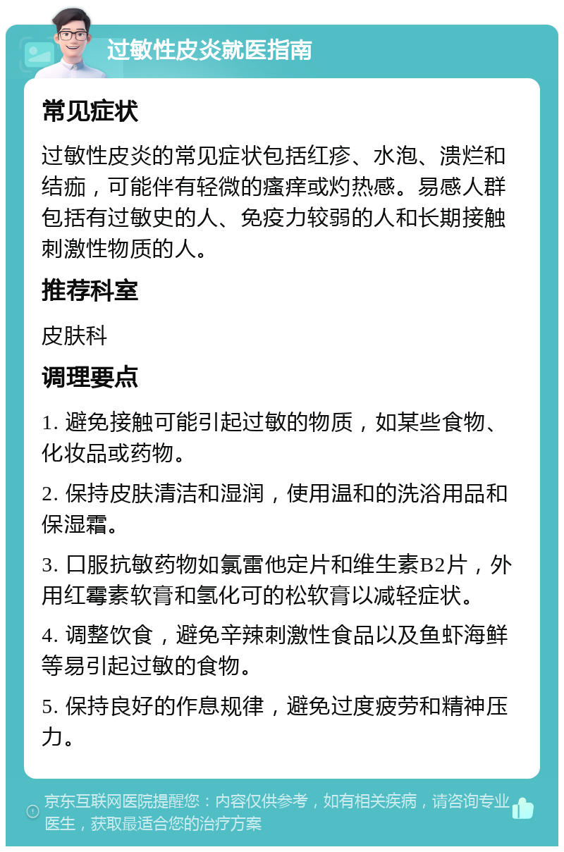 过敏性皮炎就医指南 常见症状 过敏性皮炎的常见症状包括红疹、水泡、溃烂和结痂，可能伴有轻微的瘙痒或灼热感。易感人群包括有过敏史的人、免疫力较弱的人和长期接触刺激性物质的人。 推荐科室 皮肤科 调理要点 1. 避免接触可能引起过敏的物质，如某些食物、化妆品或药物。 2. 保持皮肤清洁和湿润，使用温和的洗浴用品和保湿霜。 3. 口服抗敏药物如氯雷他定片和维生素B2片，外用红霉素软膏和氢化可的松软膏以减轻症状。 4. 调整饮食，避免辛辣刺激性食品以及鱼虾海鲜等易引起过敏的食物。 5. 保持良好的作息规律，避免过度疲劳和精神压力。