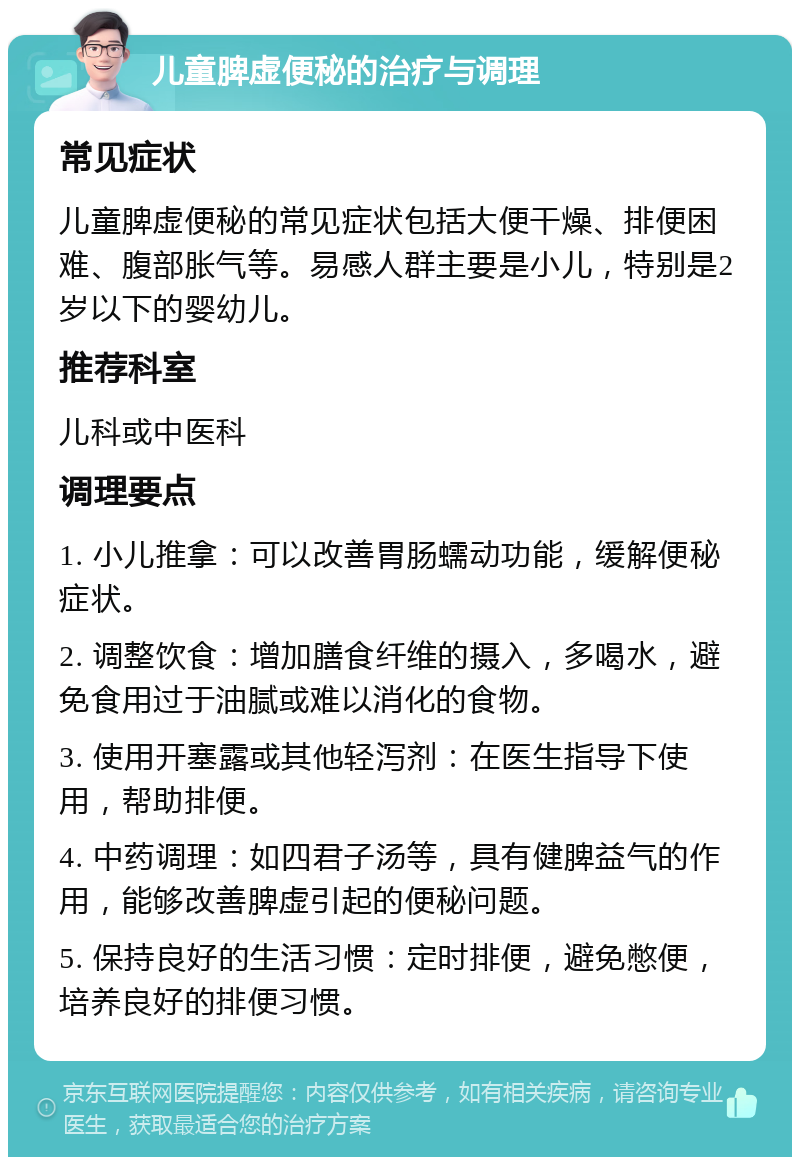 儿童脾虚便秘的治疗与调理 常见症状 儿童脾虚便秘的常见症状包括大便干燥、排便困难、腹部胀气等。易感人群主要是小儿，特别是2岁以下的婴幼儿。 推荐科室 儿科或中医科 调理要点 1. 小儿推拿：可以改善胃肠蠕动功能，缓解便秘症状。 2. 调整饮食：增加膳食纤维的摄入，多喝水，避免食用过于油腻或难以消化的食物。 3. 使用开塞露或其他轻泻剂：在医生指导下使用，帮助排便。 4. 中药调理：如四君子汤等，具有健脾益气的作用，能够改善脾虚引起的便秘问题。 5. 保持良好的生活习惯：定时排便，避免憋便，培养良好的排便习惯。