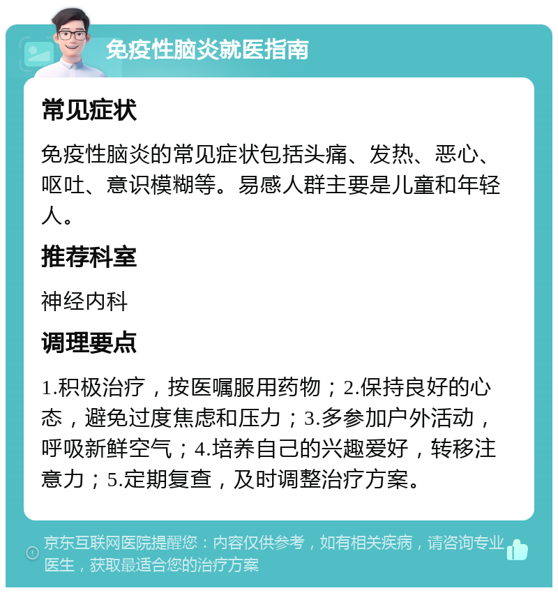 免疫性脑炎就医指南 常见症状 免疫性脑炎的常见症状包括头痛、发热、恶心、呕吐、意识模糊等。易感人群主要是儿童和年轻人。 推荐科室 神经内科 调理要点 1.积极治疗，按医嘱服用药物；2.保持良好的心态，避免过度焦虑和压力；3.多参加户外活动，呼吸新鲜空气；4.培养自己的兴趣爱好，转移注意力；5.定期复查，及时调整治疗方案。