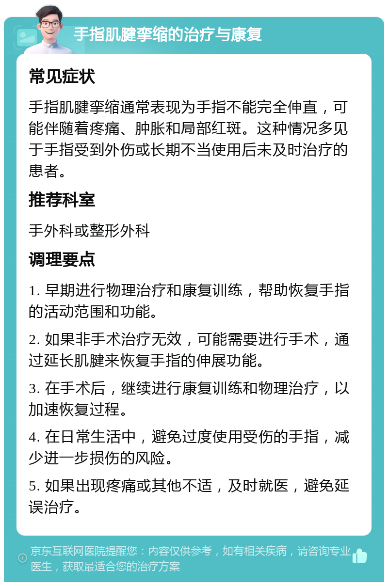 手指肌腱挛缩的治疗与康复 常见症状 手指肌腱挛缩通常表现为手指不能完全伸直，可能伴随着疼痛、肿胀和局部红斑。这种情况多见于手指受到外伤或长期不当使用后未及时治疗的患者。 推荐科室 手外科或整形外科 调理要点 1. 早期进行物理治疗和康复训练，帮助恢复手指的活动范围和功能。 2. 如果非手术治疗无效，可能需要进行手术，通过延长肌腱来恢复手指的伸展功能。 3. 在手术后，继续进行康复训练和物理治疗，以加速恢复过程。 4. 在日常生活中，避免过度使用受伤的手指，减少进一步损伤的风险。 5. 如果出现疼痛或其他不适，及时就医，避免延误治疗。