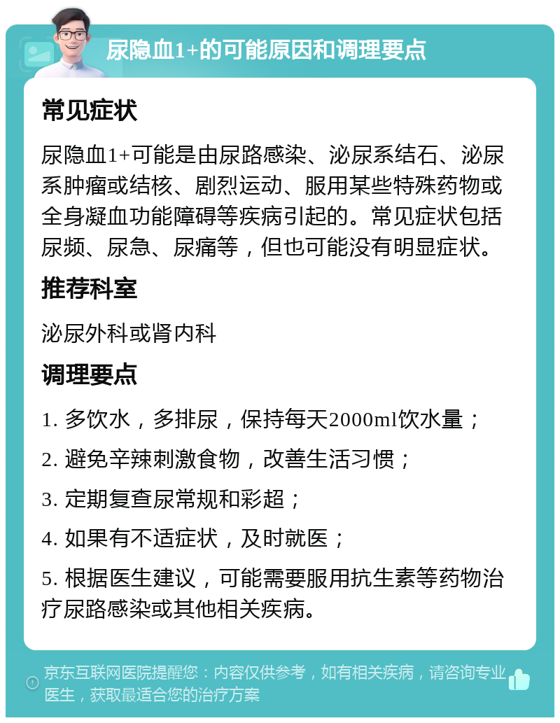 尿隐血1+的可能原因和调理要点 常见症状 尿隐血1+可能是由尿路感染、泌尿系结石、泌尿系肿瘤或结核、剧烈运动、服用某些特殊药物或全身凝血功能障碍等疾病引起的。常见症状包括尿频、尿急、尿痛等，但也可能没有明显症状。 推荐科室 泌尿外科或肾内科 调理要点 1. 多饮水，多排尿，保持每天2000ml饮水量； 2. 避免辛辣刺激食物，改善生活习惯； 3. 定期复查尿常规和彩超； 4. 如果有不适症状，及时就医； 5. 根据医生建议，可能需要服用抗生素等药物治疗尿路感染或其他相关疾病。