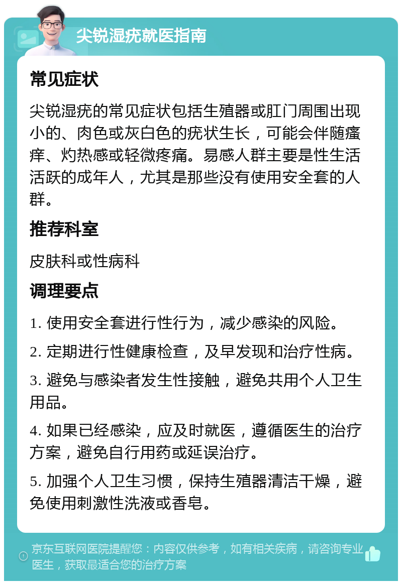 尖锐湿疣就医指南 常见症状 尖锐湿疣的常见症状包括生殖器或肛门周围出现小的、肉色或灰白色的疣状生长，可能会伴随瘙痒、灼热感或轻微疼痛。易感人群主要是性生活活跃的成年人，尤其是那些没有使用安全套的人群。 推荐科室 皮肤科或性病科 调理要点 1. 使用安全套进行性行为，减少感染的风险。 2. 定期进行性健康检查，及早发现和治疗性病。 3. 避免与感染者发生性接触，避免共用个人卫生用品。 4. 如果已经感染，应及时就医，遵循医生的治疗方案，避免自行用药或延误治疗。 5. 加强个人卫生习惯，保持生殖器清洁干燥，避免使用刺激性洗液或香皂。