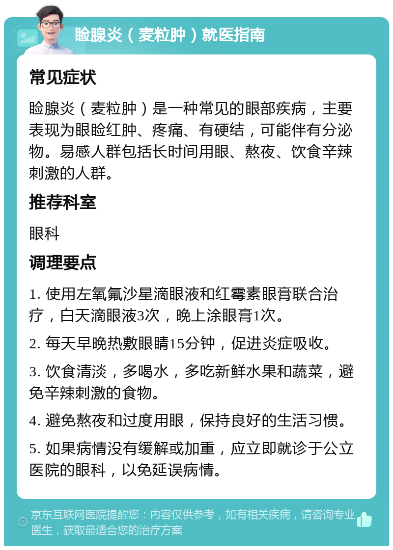 睑腺炎（麦粒肿）就医指南 常见症状 睑腺炎（麦粒肿）是一种常见的眼部疾病，主要表现为眼睑红肿、疼痛、有硬结，可能伴有分泌物。易感人群包括长时间用眼、熬夜、饮食辛辣刺激的人群。 推荐科室 眼科 调理要点 1. 使用左氧氟沙星滴眼液和红霉素眼膏联合治疗，白天滴眼液3次，晚上涂眼膏1次。 2. 每天早晚热敷眼睛15分钟，促进炎症吸收。 3. 饮食清淡，多喝水，多吃新鲜水果和蔬菜，避免辛辣刺激的食物。 4. 避免熬夜和过度用眼，保持良好的生活习惯。 5. 如果病情没有缓解或加重，应立即就诊于公立医院的眼科，以免延误病情。