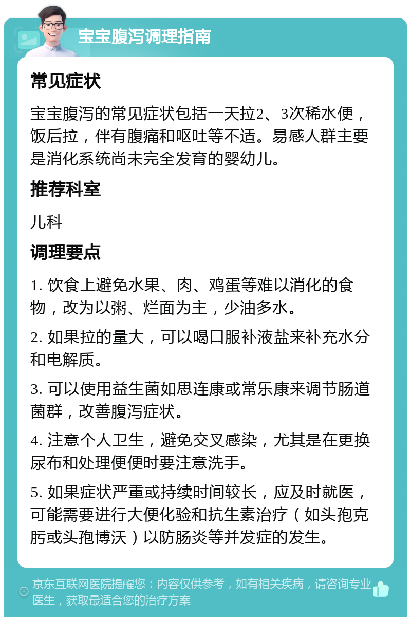 宝宝腹泻调理指南 常见症状 宝宝腹泻的常见症状包括一天拉2、3次稀水便，饭后拉，伴有腹痛和呕吐等不适。易感人群主要是消化系统尚未完全发育的婴幼儿。 推荐科室 儿科 调理要点 1. 饮食上避免水果、肉、鸡蛋等难以消化的食物，改为以粥、烂面为主，少油多水。 2. 如果拉的量大，可以喝口服补液盐来补充水分和电解质。 3. 可以使用益生菌如思连康或常乐康来调节肠道菌群，改善腹泻症状。 4. 注意个人卫生，避免交叉感染，尤其是在更换尿布和处理便便时要注意洗手。 5. 如果症状严重或持续时间较长，应及时就医，可能需要进行大便化验和抗生素治疗（如头孢克肟或头孢博沃）以防肠炎等并发症的发生。