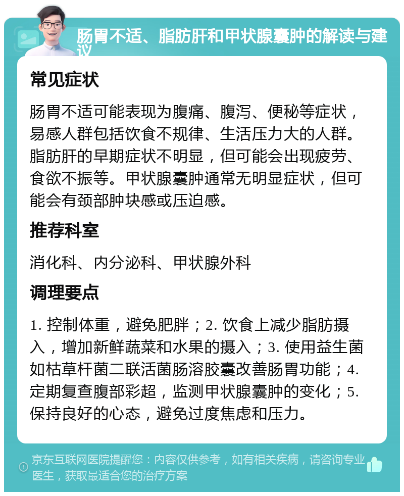 肠胃不适、脂肪肝和甲状腺囊肿的解读与建议 常见症状 肠胃不适可能表现为腹痛、腹泻、便秘等症状，易感人群包括饮食不规律、生活压力大的人群。脂肪肝的早期症状不明显，但可能会出现疲劳、食欲不振等。甲状腺囊肿通常无明显症状，但可能会有颈部肿块感或压迫感。 推荐科室 消化科、内分泌科、甲状腺外科 调理要点 1. 控制体重，避免肥胖；2. 饮食上减少脂肪摄入，增加新鲜蔬菜和水果的摄入；3. 使用益生菌如枯草杆菌二联活菌肠溶胶囊改善肠胃功能；4. 定期复查腹部彩超，监测甲状腺囊肿的变化；5. 保持良好的心态，避免过度焦虑和压力。