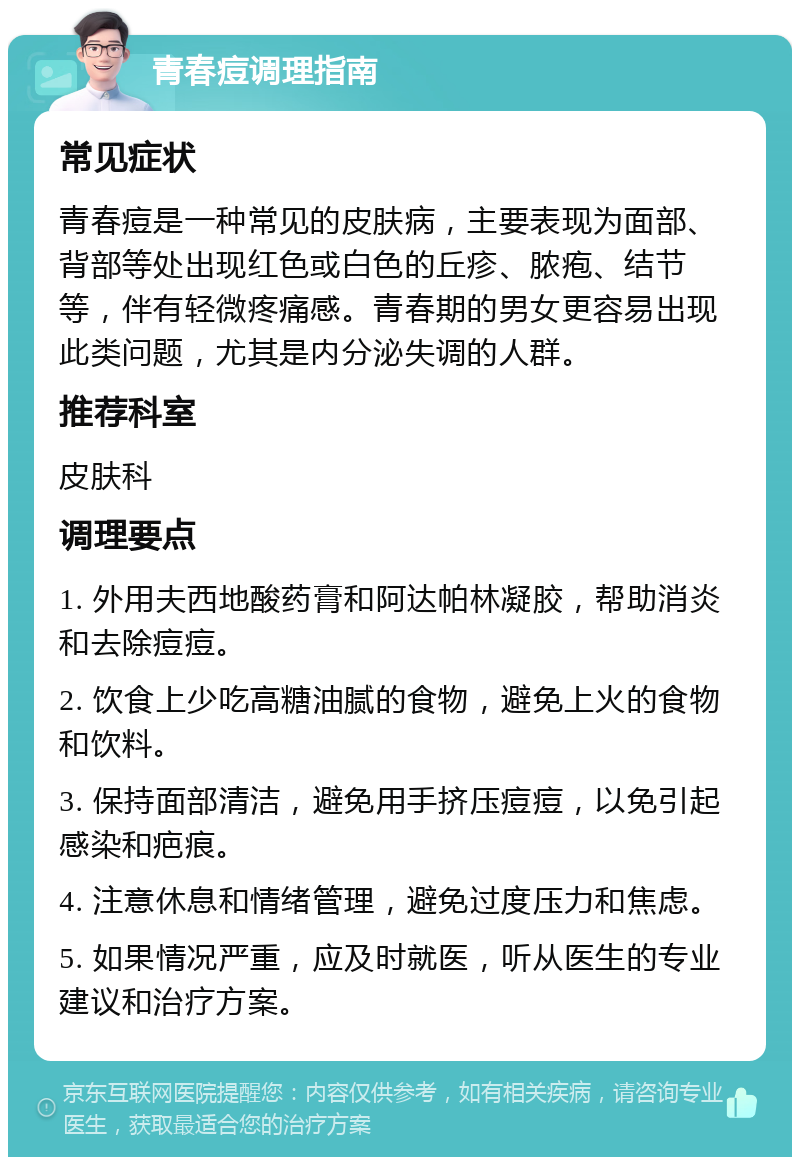 青春痘调理指南 常见症状 青春痘是一种常见的皮肤病，主要表现为面部、背部等处出现红色或白色的丘疹、脓疱、结节等，伴有轻微疼痛感。青春期的男女更容易出现此类问题，尤其是内分泌失调的人群。 推荐科室 皮肤科 调理要点 1. 外用夫西地酸药膏和阿达帕林凝胶，帮助消炎和去除痘痘。 2. 饮食上少吃高糖油腻的食物，避免上火的食物和饮料。 3. 保持面部清洁，避免用手挤压痘痘，以免引起感染和疤痕。 4. 注意休息和情绪管理，避免过度压力和焦虑。 5. 如果情况严重，应及时就医，听从医生的专业建议和治疗方案。