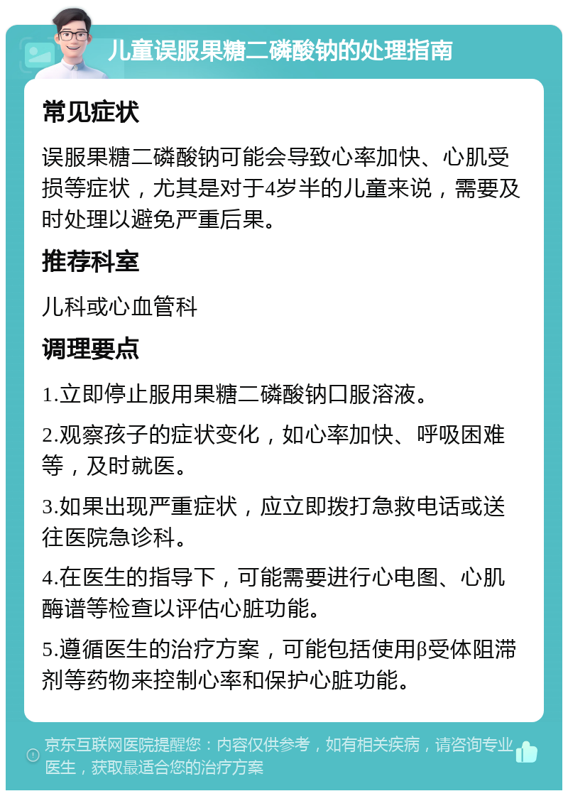 儿童误服果糖二磷酸钠的处理指南 常见症状 误服果糖二磷酸钠可能会导致心率加快、心肌受损等症状，尤其是对于4岁半的儿童来说，需要及时处理以避免严重后果。 推荐科室 儿科或心血管科 调理要点 1.立即停止服用果糖二磷酸钠口服溶液。 2.观察孩子的症状变化，如心率加快、呼吸困难等，及时就医。 3.如果出现严重症状，应立即拨打急救电话或送往医院急诊科。 4.在医生的指导下，可能需要进行心电图、心肌酶谱等检查以评估心脏功能。 5.遵循医生的治疗方案，可能包括使用β受体阻滞剂等药物来控制心率和保护心脏功能。