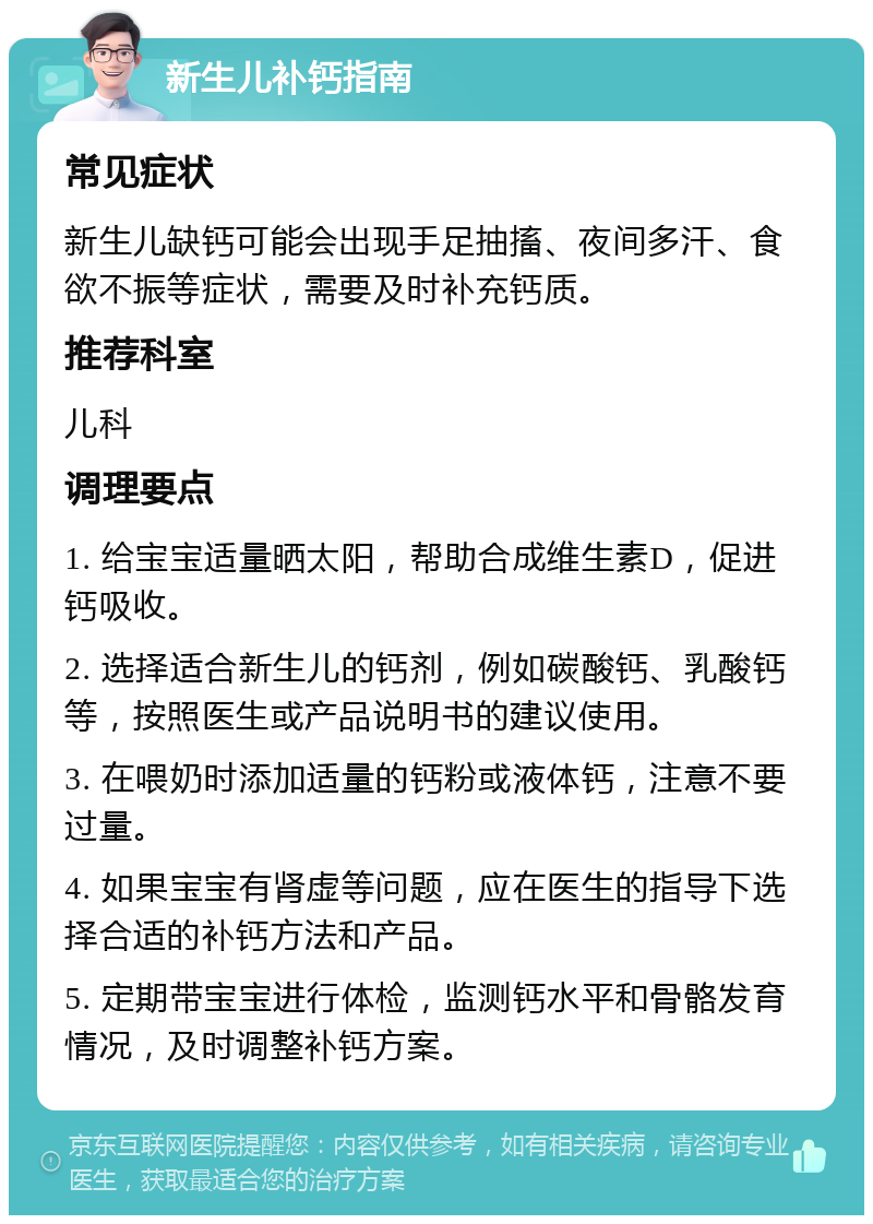 新生儿补钙指南 常见症状 新生儿缺钙可能会出现手足抽搐、夜间多汗、食欲不振等症状，需要及时补充钙质。 推荐科室 儿科 调理要点 1. 给宝宝适量晒太阳，帮助合成维生素D，促进钙吸收。 2. 选择适合新生儿的钙剂，例如碳酸钙、乳酸钙等，按照医生或产品说明书的建议使用。 3. 在喂奶时添加适量的钙粉或液体钙，注意不要过量。 4. 如果宝宝有肾虚等问题，应在医生的指导下选择合适的补钙方法和产品。 5. 定期带宝宝进行体检，监测钙水平和骨骼发育情况，及时调整补钙方案。