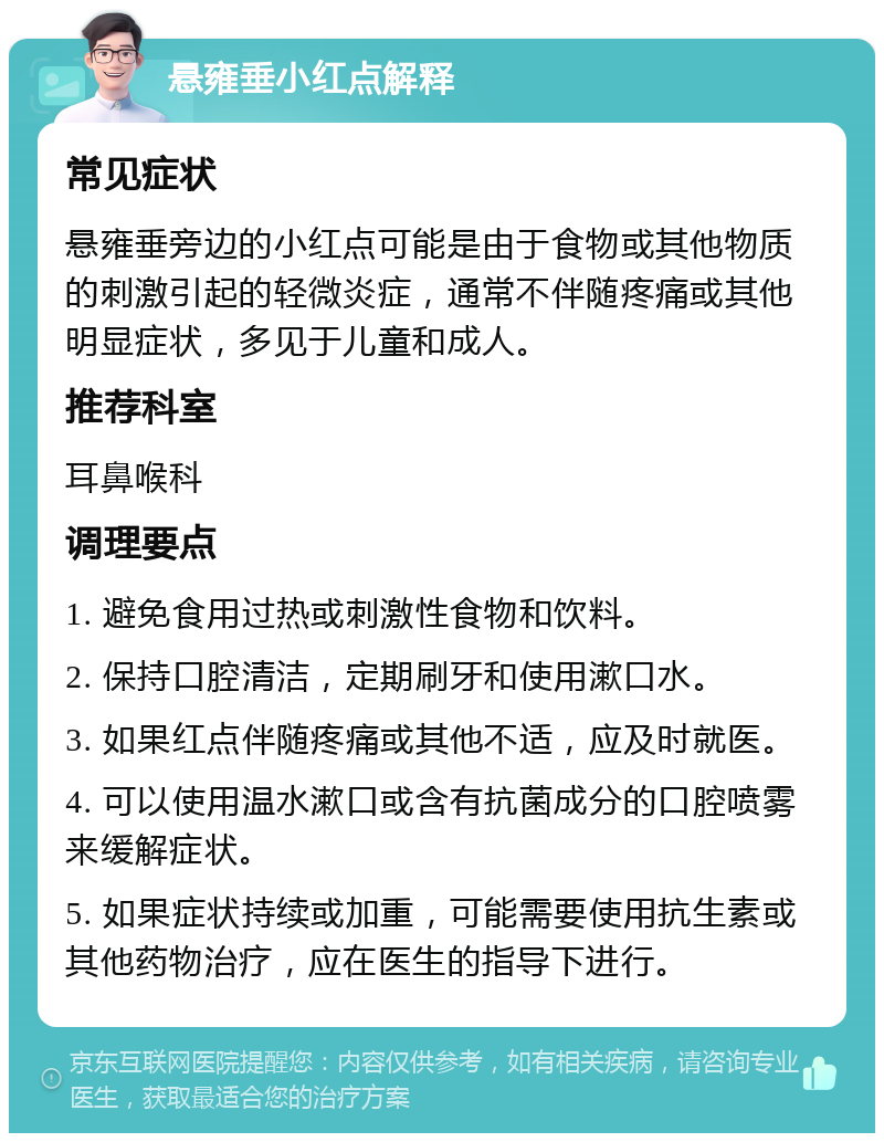 悬雍垂小红点解释 常见症状 悬雍垂旁边的小红点可能是由于食物或其他物质的刺激引起的轻微炎症，通常不伴随疼痛或其他明显症状，多见于儿童和成人。 推荐科室 耳鼻喉科 调理要点 1. 避免食用过热或刺激性食物和饮料。 2. 保持口腔清洁，定期刷牙和使用漱口水。 3. 如果红点伴随疼痛或其他不适，应及时就医。 4. 可以使用温水漱口或含有抗菌成分的口腔喷雾来缓解症状。 5. 如果症状持续或加重，可能需要使用抗生素或其他药物治疗，应在医生的指导下进行。