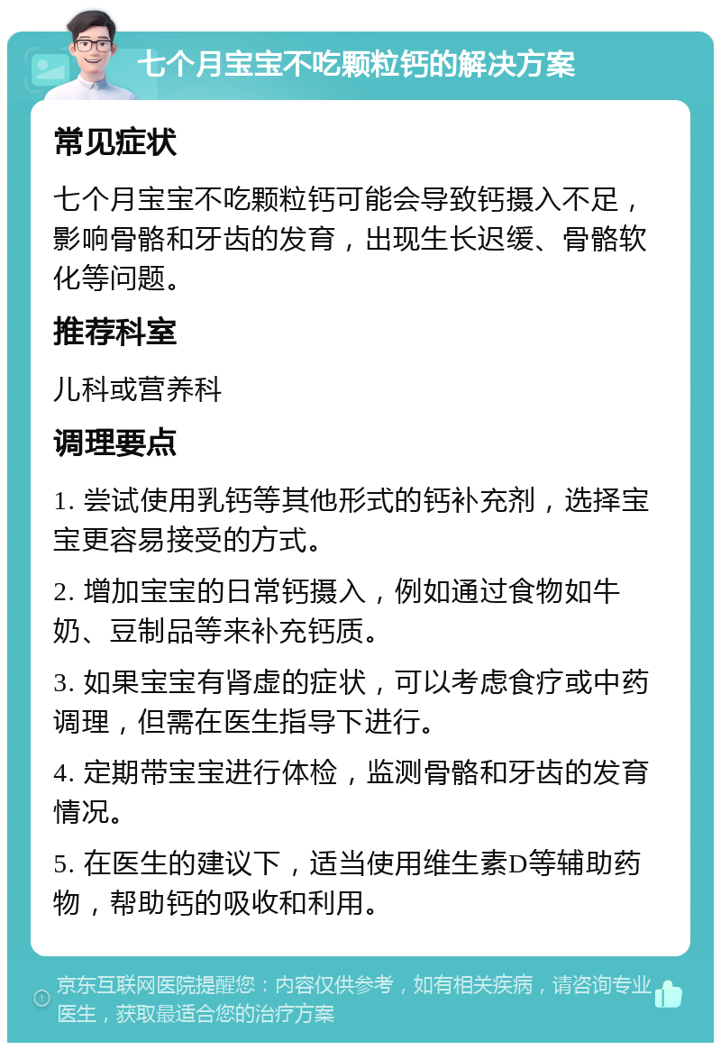 七个月宝宝不吃颗粒钙的解决方案 常见症状 七个月宝宝不吃颗粒钙可能会导致钙摄入不足，影响骨骼和牙齿的发育，出现生长迟缓、骨骼软化等问题。 推荐科室 儿科或营养科 调理要点 1. 尝试使用乳钙等其他形式的钙补充剂，选择宝宝更容易接受的方式。 2. 增加宝宝的日常钙摄入，例如通过食物如牛奶、豆制品等来补充钙质。 3. 如果宝宝有肾虚的症状，可以考虑食疗或中药调理，但需在医生指导下进行。 4. 定期带宝宝进行体检，监测骨骼和牙齿的发育情况。 5. 在医生的建议下，适当使用维生素D等辅助药物，帮助钙的吸收和利用。