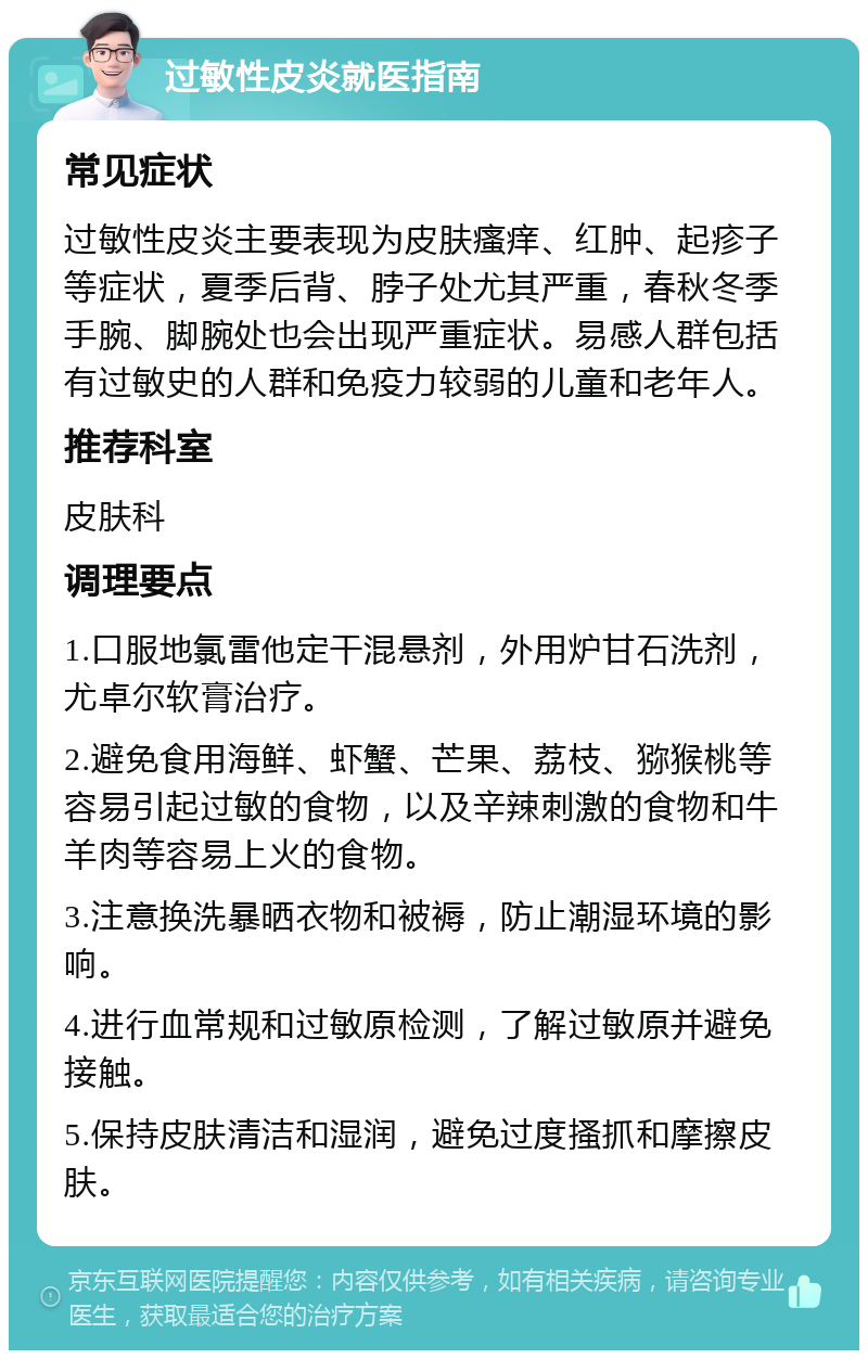 过敏性皮炎就医指南 常见症状 过敏性皮炎主要表现为皮肤瘙痒、红肿、起疹子等症状，夏季后背、脖子处尤其严重，春秋冬季手腕、脚腕处也会出现严重症状。易感人群包括有过敏史的人群和免疫力较弱的儿童和老年人。 推荐科室 皮肤科 调理要点 1.口服地氯雷他定干混悬剂，外用炉甘石洗剂，尤卓尔软膏治疗。 2.避免食用海鲜、虾蟹、芒果、荔枝、猕猴桃等容易引起过敏的食物，以及辛辣刺激的食物和牛羊肉等容易上火的食物。 3.注意换洗暴晒衣物和被褥，防止潮湿环境的影响。 4.进行血常规和过敏原检测，了解过敏原并避免接触。 5.保持皮肤清洁和湿润，避免过度搔抓和摩擦皮肤。