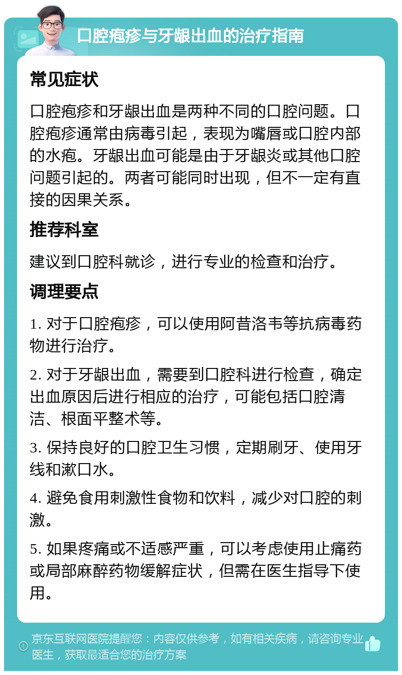 口腔疱疹与牙龈出血的治疗指南 常见症状 口腔疱疹和牙龈出血是两种不同的口腔问题。口腔疱疹通常由病毒引起，表现为嘴唇或口腔内部的水疱。牙龈出血可能是由于牙龈炎或其他口腔问题引起的。两者可能同时出现，但不一定有直接的因果关系。 推荐科室 建议到口腔科就诊，进行专业的检查和治疗。 调理要点 1. 对于口腔疱疹，可以使用阿昔洛韦等抗病毒药物进行治疗。 2. 对于牙龈出血，需要到口腔科进行检查，确定出血原因后进行相应的治疗，可能包括口腔清洁、根面平整术等。 3. 保持良好的口腔卫生习惯，定期刷牙、使用牙线和漱口水。 4. 避免食用刺激性食物和饮料，减少对口腔的刺激。 5. 如果疼痛或不适感严重，可以考虑使用止痛药或局部麻醉药物缓解症状，但需在医生指导下使用。