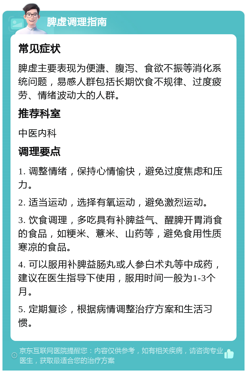 脾虚调理指南 常见症状 脾虚主要表现为便溏、腹泻、食欲不振等消化系统问题，易感人群包括长期饮食不规律、过度疲劳、情绪波动大的人群。 推荐科室 中医内科 调理要点 1. 调整情绪，保持心情愉快，避免过度焦虑和压力。 2. 适当运动，选择有氧运动，避免激烈运动。 3. 饮食调理，多吃具有补脾益气、醒脾开胃消食的食品，如粳米、薏米、山药等，避免食用性质寒凉的食品。 4. 可以服用补脾益肠丸或人参白术丸等中成药，建议在医生指导下使用，服用时间一般为1-3个月。 5. 定期复诊，根据病情调整治疗方案和生活习惯。