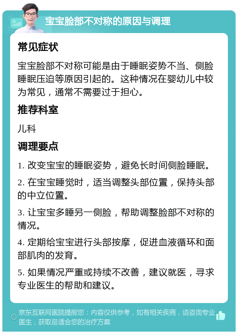 宝宝脸部不对称的原因与调理 常见症状 宝宝脸部不对称可能是由于睡眠姿势不当、侧脸睡眠压迫等原因引起的。这种情况在婴幼儿中较为常见，通常不需要过于担心。 推荐科室 儿科 调理要点 1. 改变宝宝的睡眠姿势，避免长时间侧脸睡眠。 2. 在宝宝睡觉时，适当调整头部位置，保持头部的中立位置。 3. 让宝宝多睡另一侧脸，帮助调整脸部不对称的情况。 4. 定期给宝宝进行头部按摩，促进血液循环和面部肌肉的发育。 5. 如果情况严重或持续不改善，建议就医，寻求专业医生的帮助和建议。