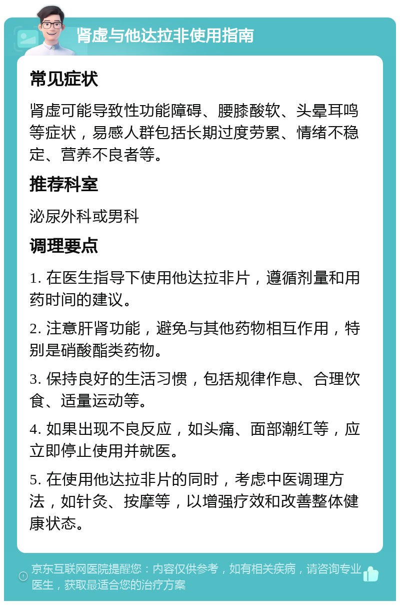 肾虚与他达拉非使用指南 常见症状 肾虚可能导致性功能障碍、腰膝酸软、头晕耳鸣等症状，易感人群包括长期过度劳累、情绪不稳定、营养不良者等。 推荐科室 泌尿外科或男科 调理要点 1. 在医生指导下使用他达拉非片，遵循剂量和用药时间的建议。 2. 注意肝肾功能，避免与其他药物相互作用，特别是硝酸酯类药物。 3. 保持良好的生活习惯，包括规律作息、合理饮食、适量运动等。 4. 如果出现不良反应，如头痛、面部潮红等，应立即停止使用并就医。 5. 在使用他达拉非片的同时，考虑中医调理方法，如针灸、按摩等，以增强疗效和改善整体健康状态。