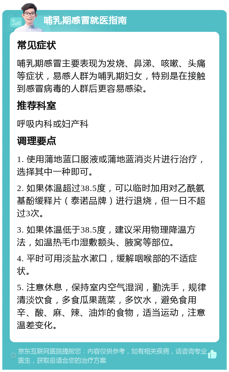 哺乳期感冒就医指南 常见症状 哺乳期感冒主要表现为发烧、鼻涕、咳嗽、头痛等症状，易感人群为哺乳期妇女，特别是在接触到感冒病毒的人群后更容易感染。 推荐科室 呼吸内科或妇产科 调理要点 1. 使用蒲地蓝口服液或蒲地蓝消炎片进行治疗，选择其中一种即可。 2. 如果体温超过38.5度，可以临时加用对乙酰氨基酚缓释片（泰诺品牌）进行退烧，但一日不超过3次。 3. 如果体温低于38.5度，建议采用物理降温方法，如温热毛巾湿敷额头、腋窝等部位。 4. 平时可用淡盐水漱口，缓解咽喉部的不适症状。 5. 注意休息，保持室内空气湿润，勤洗手，规律清淡饮食，多食瓜果蔬菜，多饮水，避免食用辛、酸、麻、辣、油炸的食物，适当运动，注意温差变化。