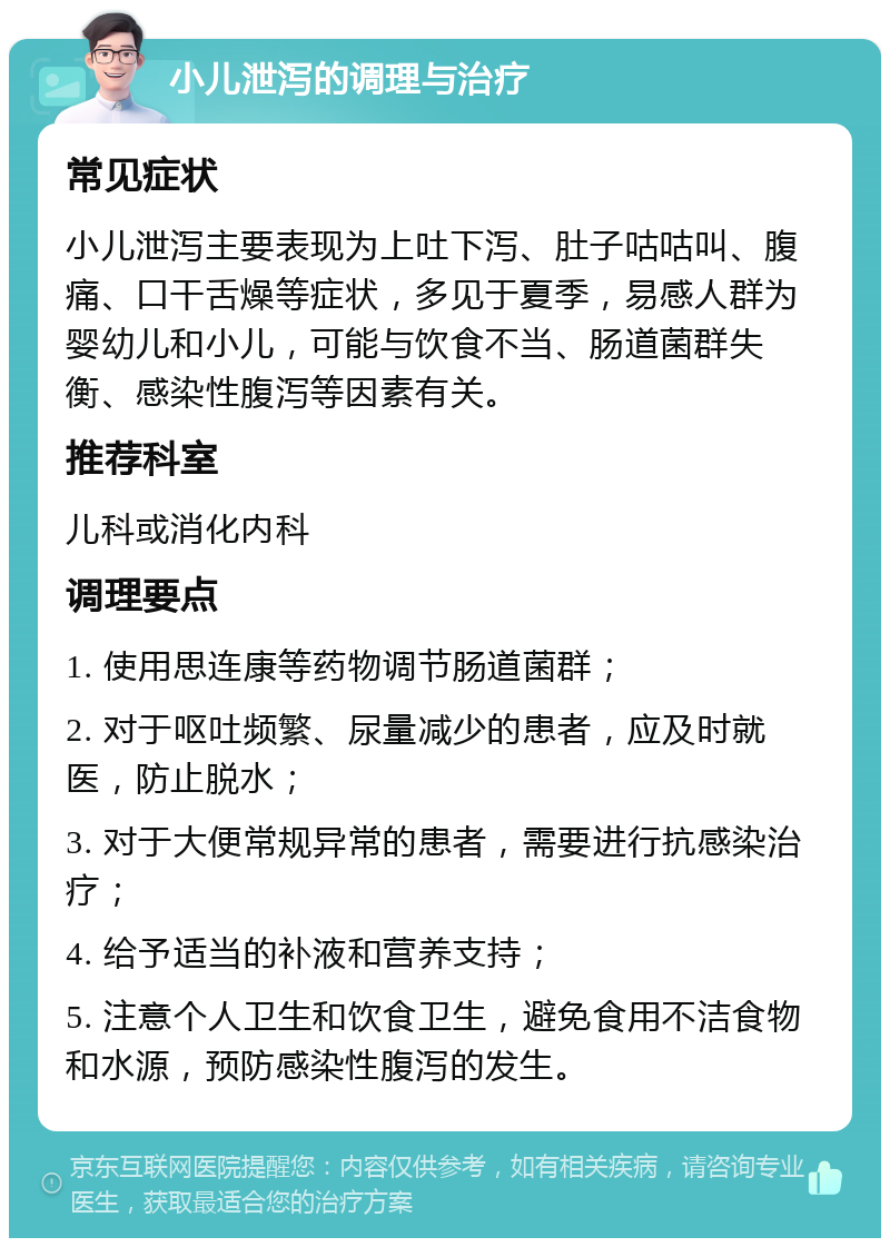 小儿泄泻的调理与治疗 常见症状 小儿泄泻主要表现为上吐下泻、肚子咕咕叫、腹痛、口干舌燥等症状，多见于夏季，易感人群为婴幼儿和小儿，可能与饮食不当、肠道菌群失衡、感染性腹泻等因素有关。 推荐科室 儿科或消化内科 调理要点 1. 使用思连康等药物调节肠道菌群； 2. 对于呕吐频繁、尿量减少的患者，应及时就医，防止脱水； 3. 对于大便常规异常的患者，需要进行抗感染治疗； 4. 给予适当的补液和营养支持； 5. 注意个人卫生和饮食卫生，避免食用不洁食物和水源，预防感染性腹泻的发生。