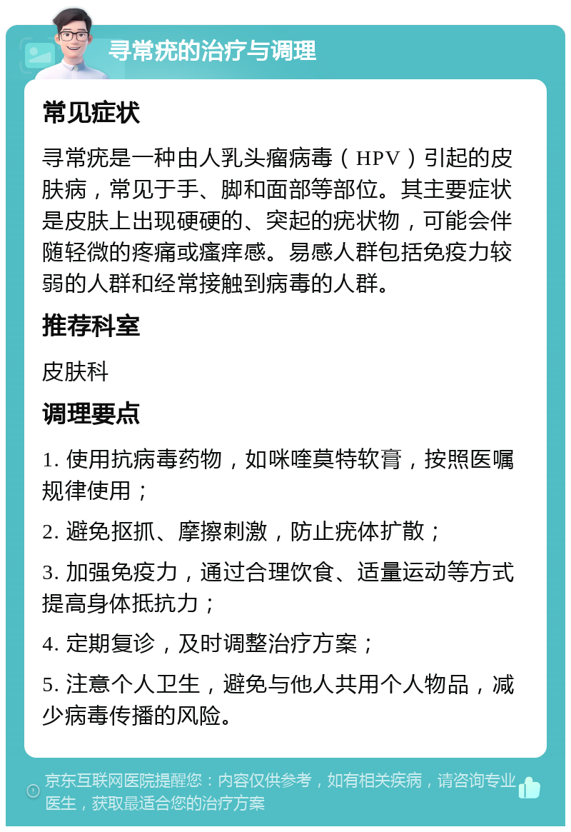 寻常疣的治疗与调理 常见症状 寻常疣是一种由人乳头瘤病毒（HPV）引起的皮肤病，常见于手、脚和面部等部位。其主要症状是皮肤上出现硬硬的、突起的疣状物，可能会伴随轻微的疼痛或瘙痒感。易感人群包括免疫力较弱的人群和经常接触到病毒的人群。 推荐科室 皮肤科 调理要点 1. 使用抗病毒药物，如咪喹莫特软膏，按照医嘱规律使用； 2. 避免抠抓、摩擦刺激，防止疣体扩散； 3. 加强免疫力，通过合理饮食、适量运动等方式提高身体抵抗力； 4. 定期复诊，及时调整治疗方案； 5. 注意个人卫生，避免与他人共用个人物品，减少病毒传播的风险。