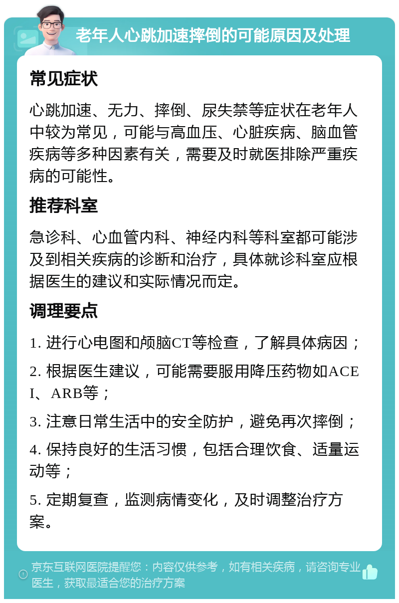 老年人心跳加速摔倒的可能原因及处理 常见症状 心跳加速、无力、摔倒、尿失禁等症状在老年人中较为常见，可能与高血压、心脏疾病、脑血管疾病等多种因素有关，需要及时就医排除严重疾病的可能性。 推荐科室 急诊科、心血管内科、神经内科等科室都可能涉及到相关疾病的诊断和治疗，具体就诊科室应根据医生的建议和实际情况而定。 调理要点 1. 进行心电图和颅脑CT等检查，了解具体病因； 2. 根据医生建议，可能需要服用降压药物如ACEI、ARB等； 3. 注意日常生活中的安全防护，避免再次摔倒； 4. 保持良好的生活习惯，包括合理饮食、适量运动等； 5. 定期复查，监测病情变化，及时调整治疗方案。