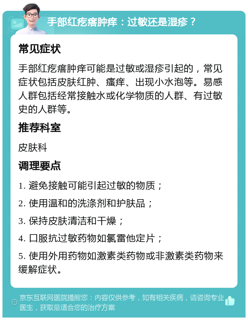 手部红疙瘩肿痒：过敏还是湿疹？ 常见症状 手部红疙瘩肿痒可能是过敏或湿疹引起的，常见症状包括皮肤红肿、瘙痒、出现小水泡等。易感人群包括经常接触水或化学物质的人群、有过敏史的人群等。 推荐科室 皮肤科 调理要点 1. 避免接触可能引起过敏的物质； 2. 使用温和的洗涤剂和护肤品； 3. 保持皮肤清洁和干燥； 4. 口服抗过敏药物如氯雷他定片； 5. 使用外用药物如激素类药物或非激素类药物来缓解症状。