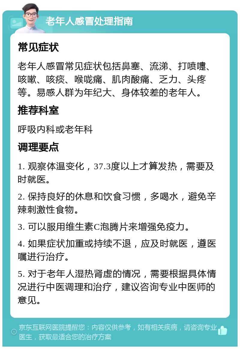 老年人感冒处理指南 常见症状 老年人感冒常见症状包括鼻塞、流涕、打喷嚏、咳嗽、咳痰、喉咙痛、肌肉酸痛、乏力、头疼等。易感人群为年纪大、身体较差的老年人。 推荐科室 呼吸内科或老年科 调理要点 1. 观察体温变化，37.3度以上才算发热，需要及时就医。 2. 保持良好的休息和饮食习惯，多喝水，避免辛辣刺激性食物。 3. 可以服用维生素C泡腾片来增强免疫力。 4. 如果症状加重或持续不退，应及时就医，遵医嘱进行治疗。 5. 对于老年人湿热肾虚的情况，需要根据具体情况进行中医调理和治疗，建议咨询专业中医师的意见。