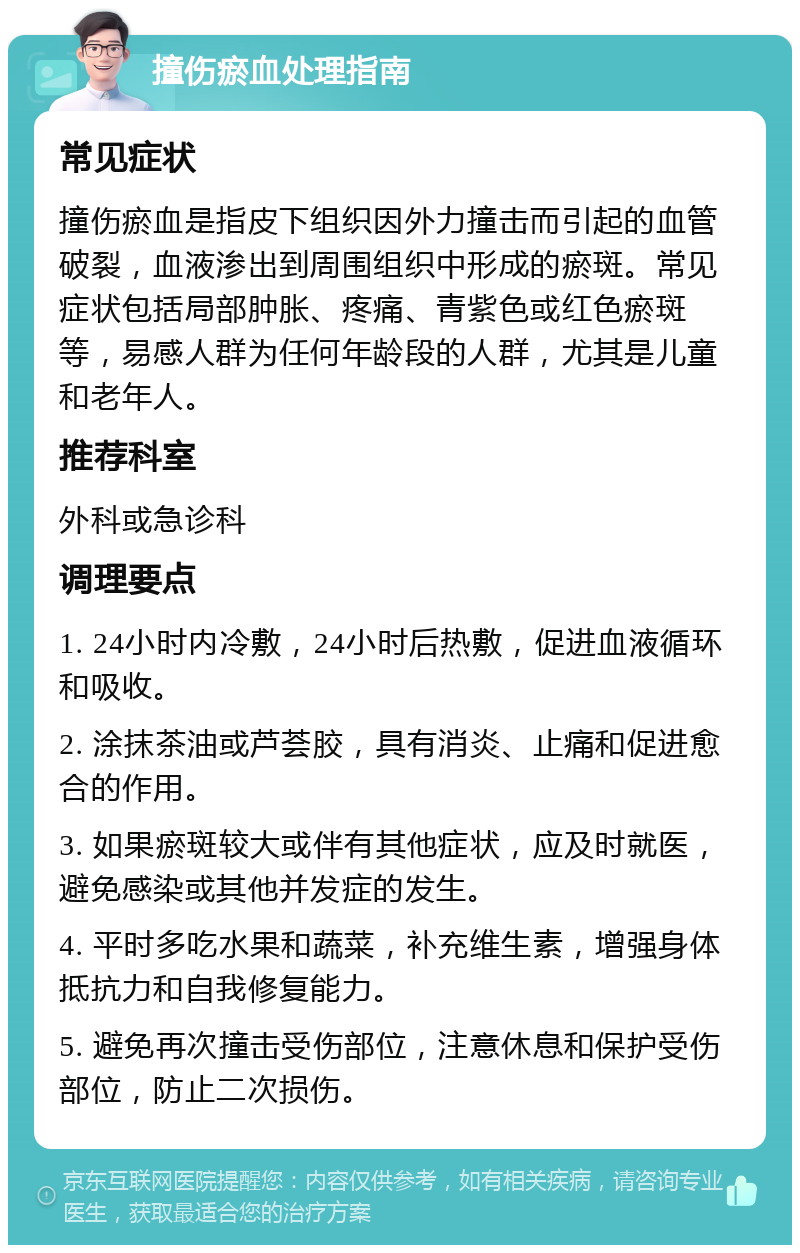 撞伤瘀血处理指南 常见症状 撞伤瘀血是指皮下组织因外力撞击而引起的血管破裂，血液渗出到周围组织中形成的瘀斑。常见症状包括局部肿胀、疼痛、青紫色或红色瘀斑等，易感人群为任何年龄段的人群，尤其是儿童和老年人。 推荐科室 外科或急诊科 调理要点 1. 24小时内冷敷，24小时后热敷，促进血液循环和吸收。 2. 涂抹茶油或芦荟胶，具有消炎、止痛和促进愈合的作用。 3. 如果瘀斑较大或伴有其他症状，应及时就医，避免感染或其他并发症的发生。 4. 平时多吃水果和蔬菜，补充维生素，增强身体抵抗力和自我修复能力。 5. 避免再次撞击受伤部位，注意休息和保护受伤部位，防止二次损伤。