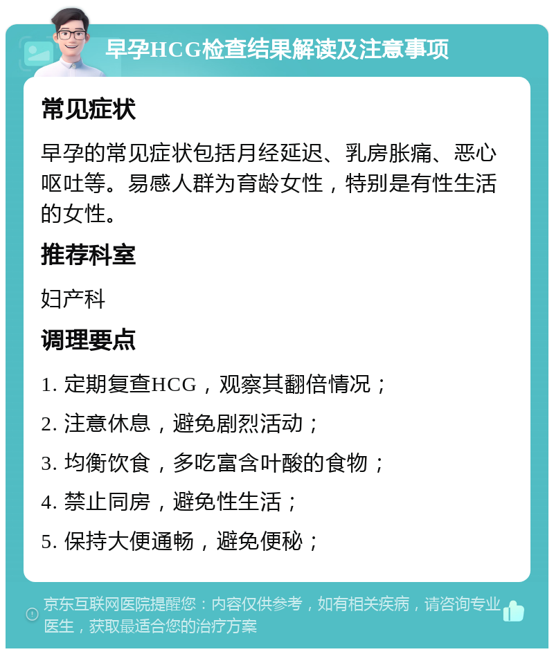 早孕HCG检查结果解读及注意事项 常见症状 早孕的常见症状包括月经延迟、乳房胀痛、恶心呕吐等。易感人群为育龄女性，特别是有性生活的女性。 推荐科室 妇产科 调理要点 1. 定期复查HCG，观察其翻倍情况； 2. 注意休息，避免剧烈活动； 3. 均衡饮食，多吃富含叶酸的食物； 4. 禁止同房，避免性生活； 5. 保持大便通畅，避免便秘；