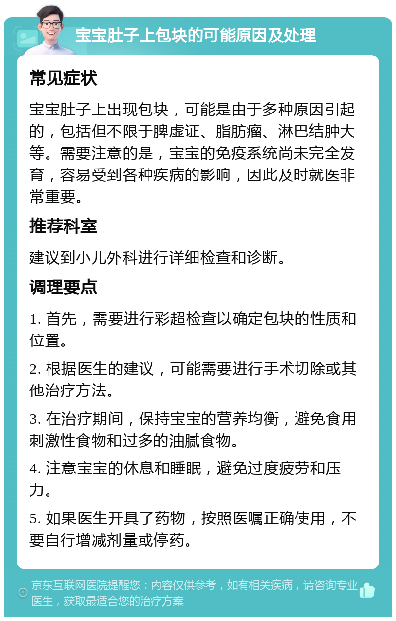 宝宝肚子上包块的可能原因及处理 常见症状 宝宝肚子上出现包块，可能是由于多种原因引起的，包括但不限于脾虚证、脂肪瘤、淋巴结肿大等。需要注意的是，宝宝的免疫系统尚未完全发育，容易受到各种疾病的影响，因此及时就医非常重要。 推荐科室 建议到小儿外科进行详细检查和诊断。 调理要点 1. 首先，需要进行彩超检查以确定包块的性质和位置。 2. 根据医生的建议，可能需要进行手术切除或其他治疗方法。 3. 在治疗期间，保持宝宝的营养均衡，避免食用刺激性食物和过多的油腻食物。 4. 注意宝宝的休息和睡眠，避免过度疲劳和压力。 5. 如果医生开具了药物，按照医嘱正确使用，不要自行增减剂量或停药。