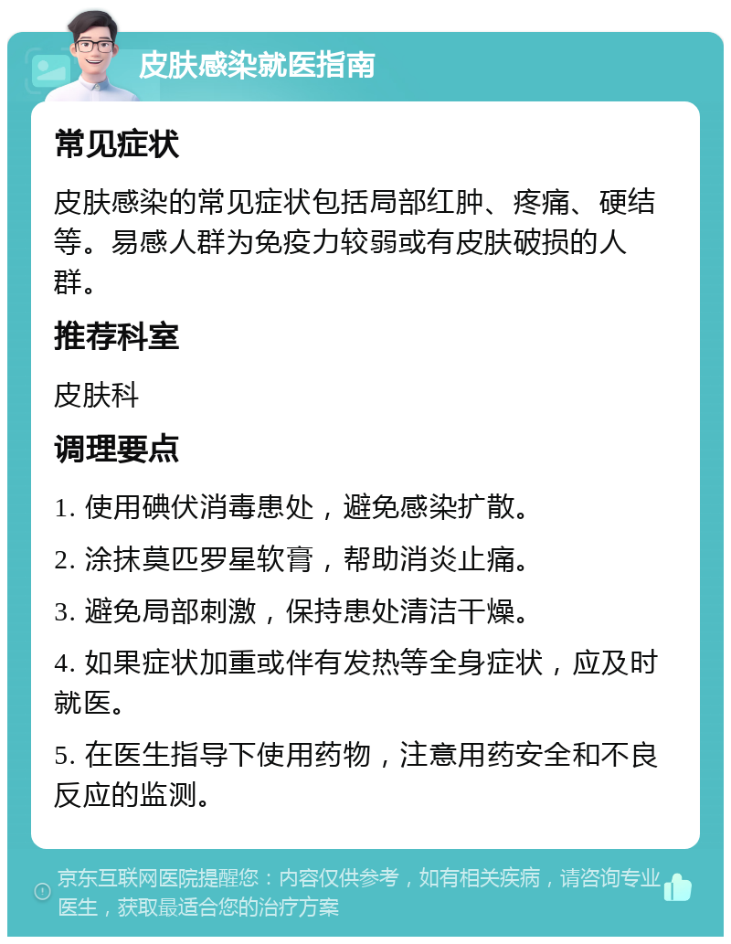 皮肤感染就医指南 常见症状 皮肤感染的常见症状包括局部红肿、疼痛、硬结等。易感人群为免疫力较弱或有皮肤破损的人群。 推荐科室 皮肤科 调理要点 1. 使用碘伏消毒患处，避免感染扩散。 2. 涂抹莫匹罗星软膏，帮助消炎止痛。 3. 避免局部刺激，保持患处清洁干燥。 4. 如果症状加重或伴有发热等全身症状，应及时就医。 5. 在医生指导下使用药物，注意用药安全和不良反应的监测。