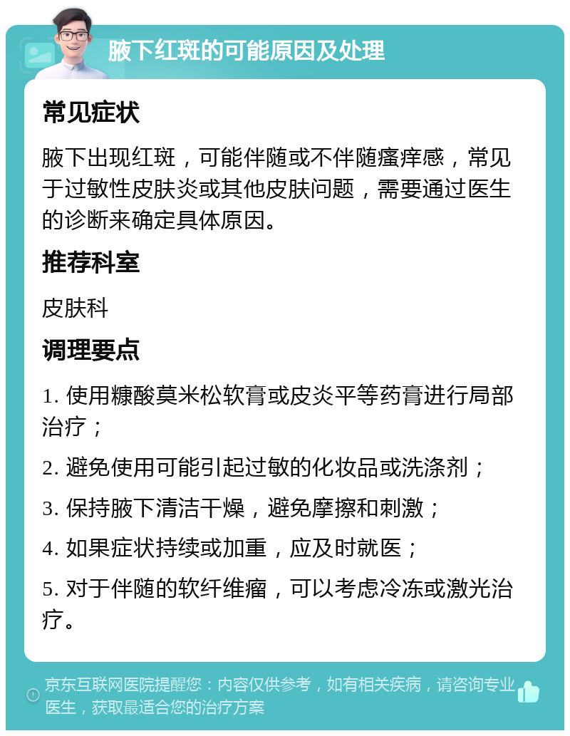 腋下红斑的可能原因及处理 常见症状 腋下出现红斑，可能伴随或不伴随瘙痒感，常见于过敏性皮肤炎或其他皮肤问题，需要通过医生的诊断来确定具体原因。 推荐科室 皮肤科 调理要点 1. 使用糠酸莫米松软膏或皮炎平等药膏进行局部治疗； 2. 避免使用可能引起过敏的化妆品或洗涤剂； 3. 保持腋下清洁干燥，避免摩擦和刺激； 4. 如果症状持续或加重，应及时就医； 5. 对于伴随的软纤维瘤，可以考虑冷冻或激光治疗。