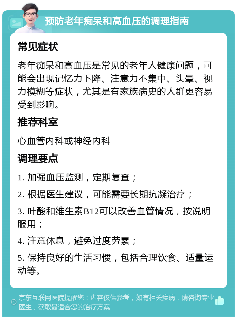 预防老年痴呆和高血压的调理指南 常见症状 老年痴呆和高血压是常见的老年人健康问题，可能会出现记忆力下降、注意力不集中、头晕、视力模糊等症状，尤其是有家族病史的人群更容易受到影响。 推荐科室 心血管内科或神经内科 调理要点 1. 加强血压监测，定期复查； 2. 根据医生建议，可能需要长期抗凝治疗； 3. 叶酸和维生素B12可以改善血管情况，按说明服用； 4. 注意休息，避免过度劳累； 5. 保持良好的生活习惯，包括合理饮食、适量运动等。