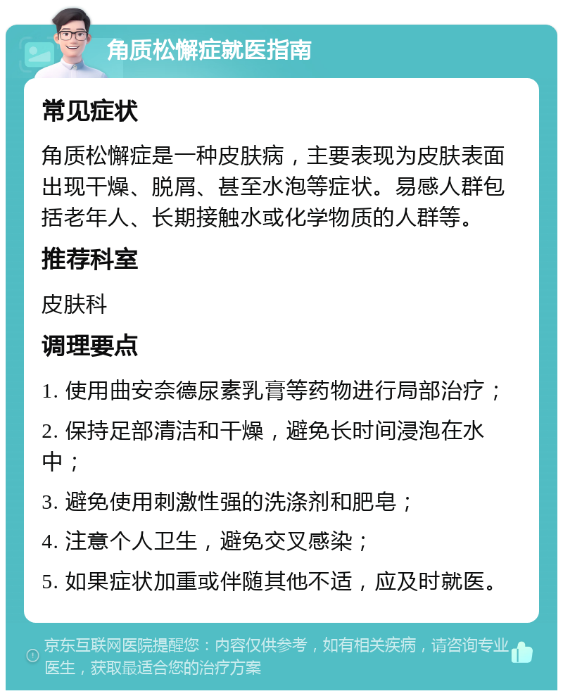 角质松懈症就医指南 常见症状 角质松懈症是一种皮肤病，主要表现为皮肤表面出现干燥、脱屑、甚至水泡等症状。易感人群包括老年人、长期接触水或化学物质的人群等。 推荐科室 皮肤科 调理要点 1. 使用曲安奈德尿素乳膏等药物进行局部治疗； 2. 保持足部清洁和干燥，避免长时间浸泡在水中； 3. 避免使用刺激性强的洗涤剂和肥皂； 4. 注意个人卫生，避免交叉感染； 5. 如果症状加重或伴随其他不适，应及时就医。